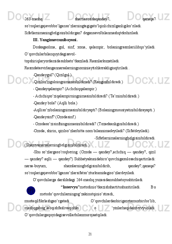 263- mashq   shartiasosidaqanday ?,   qanaqa ?
so ‘ roqlarigajavobbo ‘ lganso ‘ zlarningtagigato ‘ lqinlichizilganligiko ‘ riladi .
Sifatlarnimaningbelgisinibildirgan ?  degansavolbilanmashqtekshiriladi .
III .  Yangimavzunibayoni .
Doskagaolma ,   gul ,   sinf ,   xona ,   qalampir ,   bolaningrasmlariilibqo ‘ yiladi .
O ‘ quvchilarbilanquyidagisavol -
topshiriqlaryordamidasuhbato ‘ tkaziladi . Rasmlarkuzatiladi .
Rasmdatasvirlangannarsalarningnominiaytishkerakligiuqtiriladi ..
- Qandaygul ? ( Qizilgul .) 
- Qizilso ‘ zigulningnimasinibildiradi ?  (Ranginibildiradi.)
- Qandayqalampir? (Achchiqqalampir.)
- Achchiqso‘ziqalampirningnimasinibildiradi? (Ta’minibildiradi.) 
-Qanday bola? (Aqlli bola.) 
-Aqlliso‘zibolaningnimasinibildiryapti? (Bolaningxususiyatinibildirayapti.)
-Qandaysinf? (Ozodasinf.)
- Ozodaso‘zisinfningnimasinibildiradi? (Tozaekanliginibildiradi.) 
-Ozoda, shirin, qizilso‘zlaribitta nom bilannimadeyiladi? (Sifatdeyiladi).
  -Sifatlarnimalarningbelgisinibildiradi.
(Shaxsvanarsalarningbelgisinibildiradi.) 
-Shu  so‘zlargaso‘roqbering.  (Ozoda  —  qanday?,achchiq  —  qanday?,  qizil
— qanday? aqlli — qanday?) Suhbatyakunidabiro‘quvchigaxulosachiqartiriladi:
narsa-buyum,   shaxslarningbelgisinibildirib,   qanday?,qanaqa?
so‘roqlarigajavobbo‘lganso‘zlarsifatso‘zturkumidagiso‘zlardeyiladi.
O‘quvchilarga d arslikdagi 264-mashq yuzasidansuhbatuyushtiriladi.
    “Intervyu” metodinio‘tkazishshartitushuntiriladi.   Bu
metodo‘quvchilarningog‘zakinutqinio‘stiradi,
mustaqilfikrlashgao‘rgatadi   .O‘quvchilardanbirigazetamuxbiribo‘lib,
mashqgabog‘labqishfaslivaqishki   o   ‘yinlarhaqidaintervyuoladi.
O‘quvchilargaquyidagisavollarbilanmurojaatqiladi.
21