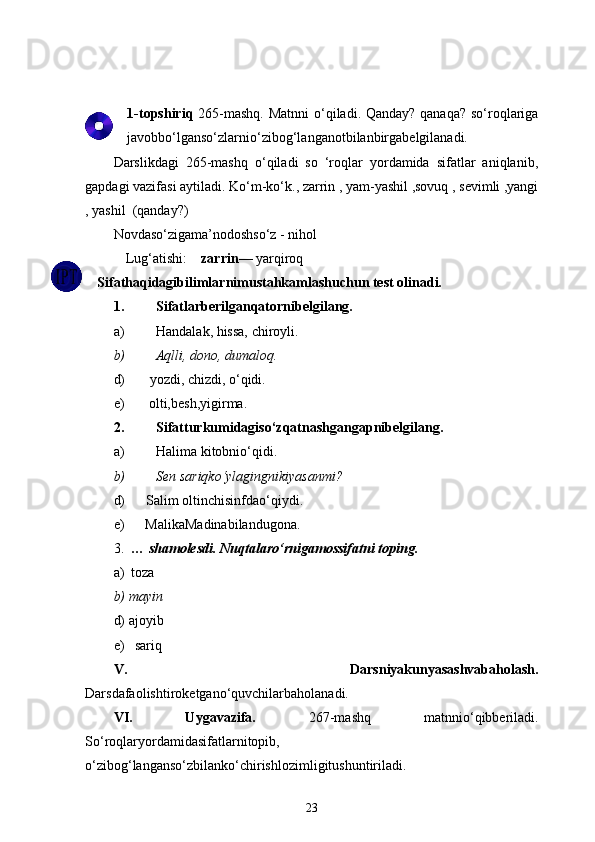 1 -topshiriq   265-mashq. Matnni  o‘qi ladi . Qanday? qanaqa?  so‘roqlariga
javobbo‘lganso‘zlarnio‘zibog‘langanotbilanbirgabelgilanadi.
Darslikdagi   265-mashq   o‘qiladi   so   ‘roqlar   yordamida   sifatlar   aniqlanib,
gapdagi vazifasi aytiladi.  Ko‘m-ko‘k., zarrin , yam-yashil ,sovuq , sevimli ,yangi
, yashil  (qanday?)
Novdaso‘zigama’nodoshso‘z - nihol shox,
Lug‘atishi:     zarrin — yarqiroq
Sifathaqidagibilimlarnimustahkamlashuchun test olinadi.
1. Sifatlarberilganqatornibelgilang.
a) Handalak, hissa, chiroyli.
b) Aqlli, dono, dumaloq.
d)       yozdi, chizdi, o‘qidi.
e)       olti,besh,yigirma.
2. Sifatturkumidagiso‘zqatnashgangapnibelgilang.
a) Halima kitobnio‘qidi.
b) Sen sariqko‘ylagingnikiyasanmi?
d)      Salim oltinchisinfdao‘qiydi.
e)      MalikaMadinabilandugona.
3.   … shamolesdi. Nuqtalaro‘rnigamossifatni toping.
a)  toza
b) mayin
d) ajoyib
e)   sariq
V.   Darsniyakunyasashvabaholash.
Darsdafaolishtiroketgano‘quvchilarbaholanadi. 
VI.   Uygavazifa.   267-mashq   matnnio‘qibberiladi.
So‘roqlaryordamidasifatlarnitopib,
o‘zibog‘langanso‘zbilanko‘chirishlozimligitushuntiriladi.
23 