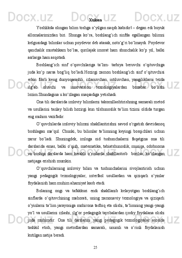 Xulosa
Yoshlikda olingan bilim toshga o‘yilgan naqsh kabidir  – degan edi buyuk‖
allomalarimizdan   biri.   Shunga   ko‘ra,   boshlang‘ich   sinfda   egallangan   bilimni
kelgusidagi bilimlar uchun poydevor deb atasak, noto‘g‘ri bo‘lmaydi. Poydevor
qanchalik   mustahkam   bo‘lsa,   qurilajak   imorat   ham   shunchalik   ko‘p   yil,   balki
asrlarga ham asqotadi. 
Boshlang‘ich   sinf   o‘quvchilariga   ta‘lim-   tarbiya   beruvchi   o‘qituvchiga
juda   ko‘p   narsa   bog‘liq   bo‘ladi.Hozirgi   zamon   boshlang‘ich   sinf   o‘qituvchisi
erkin   fikrli   keng   dunyoqarashli,   izlanuvchan,   intiluvchan,   yangiliklarni   tezda
ilg‘ab   oluvchi   va   innovatsion   texnologiyalardan   boxabar   bo‘lishi
lozim.Shundagina u ko‘zlagan maqsadiga yetishadi. 
Ona tili darslarida imloviy bilimlarni takomillashtirishning samarali metod
va   usullarini   tanlay   bilish   hozirgi   kun   tilshunoslik   ta‘lim   tizimi   oldida   turgan
eng muhim vazifadir. 
O‘quvchilarda imloviy bilimni shakllantirishni savod o‘rgatish davridanoq
boshlagan   ma‘qul.   Chunki,   bu   bilimlar   ta‘limning   keyingi   bosqichlari   uchun
zarur   bo‘ladi.   Shuningdek,   imloga   oid   tushunchalarni   faqatgina   ona   tili
darslarida emas, balki o‘qish, matematika, tabiatshunoslik, musiqa, odobnoma
va   boshqa   darslarda   ham   kerakli   o‘rinlarda   shakllantirib     borilsa,   ko‘zlangan
natijaga erishish mumkin. 
O‘quvchilarning   imloviy   bilim   va   tushunchalarini   rivojlantirish   uchun
yangi   pedagogik   texnologiyalar,   interfaol   usullardan   va   qiziqarli   o’yinlar
foydalanish ham muhim ahamiyat kasb etadi. 
Bolaning   ongi   va   tafakkuri   endi   shakllanib   kelayotgan   boshlang‘ich
sinflarda   o‘qituvchining   mahorati,   uning   zamonaviy   texnologiya   va   qiziqarli
o’yinlarni ta‘lim jarayoniga mohirona tadbiq eta olishi, ta‘limning yangi-yangi
yo‘l va usullarini izlashi, ilg‘or pedagogik tajribalardan ijodiy foydalana olishi
juda   muhimdir.   Ona   tili   darslarini   yangi   pedagogik   texnologiyalar   asosida
tashkil   etish,   yangi   metodlardan   samarali,   unumli   va   o‘rinli   foydalanish
kutilgan natija beradi. 
25 