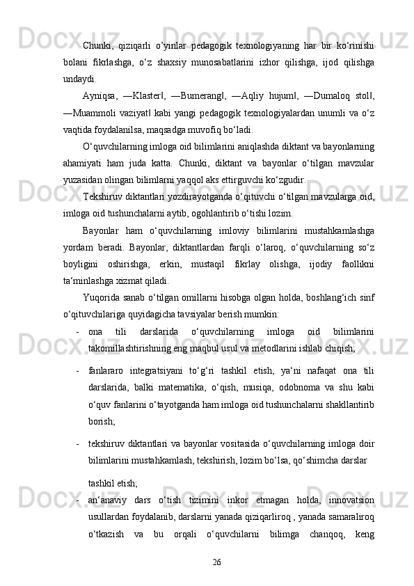 Chunki,   qiziqarli   o’yinlar   pedagogik   texnologiyaning   har   bir   ko‘rinishi
bolani   fikrlashga,   o‘z   shaxsiy   munosabatlarini   izhor   qilishga,   ijod   qilishga
undaydi. 
Ayniqsa,   ―Klaster ,   ―Bumerang ,   ―Aqliy   hujum ,   ―Dumaloq   stol ,‖ ‖ ‖ ‖
―Muammoli   vaziyat   kabi   yangi   pedagogik   texnologiyalardan   unumli   va   o‘z	
‖
vaqtida foydalanilsa, maqsadga muvofiq bo‘ladi. 
O‘quvchilarning imloga oid bilimlarini aniqlashda diktant va bayonlarning
ahamiyati   ham   juda   katta.   Chunki,   diktant   va   bayonlar   o‘tilgan   mavzular
yuzasidan olingan bilimlarni yaqqol aks ettirguvchi ko‘zgudir. 
Tekshiruv diktantlari yozdirayotganda o‘qituvchi o‘tilgan mavzularga oid,
imloga oid tushunchalarni aytib, ogohlantirib o‘tishi lozim.  
Bayonlar   ham   o‘quvchilarning   imloviy   bilimlarini   mustahkamlashga
yordam   beradi.   Bayonlar,   diktantlardan   farqli   o‘laroq,   o‘quvchilarning   so‘z
boyligini   oshirishga,   erkin,   mustaqil   fikrlay   olishga,   ijodiy   faollikni
ta‘minlashga xizmat qiladi. 
Yuqorida sanab o‘tilgan omillarni hisobga olgan holda, boshlang‘ich sinf
o‘qituvchilariga quyidagicha tavsiyalar berish mumkin: 
- ona   tili   darslarida   o‘quvchilarning   imloga   oid   bilimlarini
takomillashtirishning eng maqbul usul va metodlarini ishlab chiqish; 
- fanlararo   integratsiyani   to‘g‘ri   tashkil   etish,   ya‘ni   nafaqat   ona   tili
darslarida,   balki   matematika,   o‘qish,   musiqa,   odobnoma   va   shu   kabi
o‘quv fanlarini o‘tayotganda ham imloga oid tushunchalarni shakllantirib
borish; 
- tekshiruv diktantlari va bayonlar vositasida o‘quvchilarning imloga doir
bilimlarini mustahkamlash, tekshirish, lozim bo‘lsa, qo‘shimcha darslar 
tashkil etish; 
- an‘anaviy   dars   o‘tish   tizimini   inkor   etmagan   holda,   innovatsion
usullardan foydalanib, darslarni yanada qiziqarliroq , yanada samaraliroq
o‘tkazish   va   bu   orqali   o‘quvchilarni   bilimga   chanqoq,   keng
26 