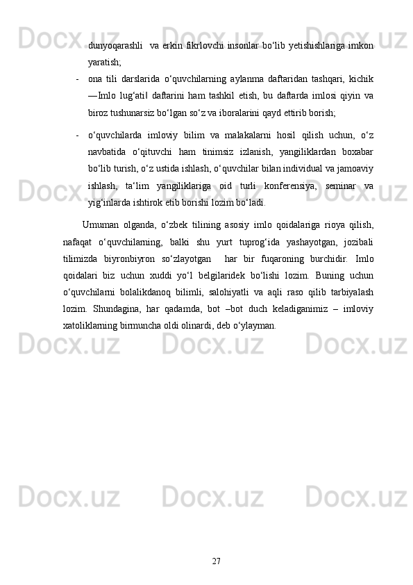 dunyoqarashli    va erkin fikrlovchi  insonlar  bo‘lib yetishishlariga  imkon
yaratish; 
- ona   tili   darslarida   o‘quvchilarning   aylanma   daftaridan   tashqari,   kichik
―Imlo   lug‘ati   daftarini   ham   tashkil   etish,   bu   daftarda   imlosi   qiyin   va‖
biroz tushunarsiz bo‘lgan so‘z va iboralarini qayd ettirib borish; 
- o‘quvchilarda   imloviy   bilim   va   malakalarni   hosil   qilish   uchun,   o‘z
navbatida   o‘qituvchi   ham   tinimsiz   izlanish,   yangiliklardan   boxabar
bo‘lib turish, o‘z ustida ishlash, o‘quvchilar bilan individual va jamoaviy
ishlash,   ta‘lim   yangiliklariga   oid   turli   konferensiya,   seminar   va
yig‘inlarda ishtirok etib borishi lozim bo‘ladi. 
Umuman   olganda,   o‘zbek   tilining   asosiy   imlo   qoidalariga   rioya   qilish,
nafaqat   o‘quvchilarning,   balki   shu   yurt   tuprog‘ida   yashayotgan,   jozibali
tilimizda   biyronbiyron   so‘zlayotgan     har   bir   fuqaroning   burchidir.   Imlo
qoidalari   biz   uchun   xuddi   yo‘l   belgilaridek   bo‘lishi   lozim.   Buning   uchun
o‘quvchilarni   bolalikdanoq   bilimli,   salohiyatli   va   aqli   raso   qilib   tarbiyalash
lozim.   Shundagina,   har   qadamda,   bot   –bot   duch   keladiganimiz   –   imloviy
xatoliklarning birmuncha oldi olinardi, deb o‘ylayman. 
27 