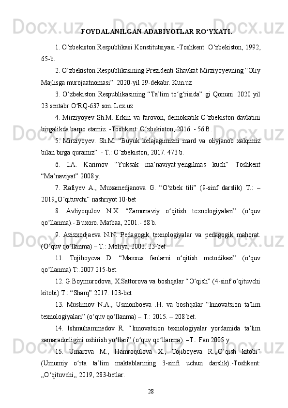 FOYDALANILGAN ADABIYOTLAR RO YXATI.ʻ
1 .   O zbekiston Respublikasi Konstitutsiyasi.-Toshkent: O zbekiston, 1992,	
ʻ ʻ
65-b.
2 .   O zbekiston Respublikasining Prezidenti Shavkat Mirziyoyevning “Oliy
ʻ
Majlisga murojaatnomasi”. 2020-yil 29-dekabr. Kun.uz
3 .   O zbekiston   Respublikasining   “Ta’lim   to g risida”   gi   Qonuni.   2020   yil
ʻ ʻ ʻ
23   sentabr O RQ-637 son. Lex.uz	
ʻ
4 .   Mirziyoyev   Sh.M.   Erkin   va   farovon,   demokratik   O zbekiston   davlatini	
ʻ
birgalikda barpo etamiz. -Toshkent: O zbekiston, 2016. - 56 B.	
ʻ
5 .   Mirziyoyev.   Sh.M.   “Buyuk   kelajagimizni   mard   va   oliyjanob   xalqimiz
bilan birga quramiz”. - T.: O zbekiston, 2017. 473 b.	
ʻ
6 .   I.A.   Karimov   “Yuksak   ma’naviyat-yengilmas   kuch”   Toshkent
“Ma’naviyat” 2008 y.
7 .   Rafiyev   A.,   Muxamedjanova   G.   “O zbek   tili”   (9-sinf   darslik)   T.:   –	
ʻ
2019„O qituvchi“ nashriyot 10-bet	
ʻ
8 .   Avliyoqulov   N.X.   “Zamonaviy   o qitish   texnologiyalari”   (o quv	
ʻ ʻ
qo llanma).- Buxoro. Matbaa, 2001.- 68 b.	
ʻ
9 .   Azizxodjaeva   N.N.   Pedagogik   texnologiyalar   va   pedagogik   mahorat.
(O quv qo llanma) – T.: Moliya, 2003. 23-bet
ʻ ʻ
11.   Tojiboyeva   D.   “Maxsus   fanlarni   o qitish   metodikasi”   (o quv	
ʻ ʻ
qo llanma) T:.2007 215-bet.	
ʻ
12. G.Boymurodova, X.Sattorova va boshqalar “O qish” (4-sinf o qituvchi	
ʻ ʻ
kitobi) T.: “Sharq” 2017.  103-bet
13 .   Muslimov   N.A.,   Usmonboeva   .H.   va   boshqalar   “Innovatsion   ta’lim
texnologiyalari” (o quv qo llanma) – T.: 2015. – 208 bet.	
ʻ ʻ
14 .   Ishmuhammedov   R.   “Innovatsion   texnologiyalar   yordamida   ta’lim
samaradorligini oshirish yo llari” (o quv qo llanma). –T.: Fan 2005 y	
ʻ ʻ ʻ
15 .   Umarova   M.,   Hamroqulova   X.,   Tojiboyeva   R.,,O qish   kitobi”	
ʻ
(Umumiy   o rta   ta’lim   maktablarining   3-sinfi   uchun   darslik).-Toshkent:	
ʻ
„O qituvchi,,	
ʻ   2019, 283-betlar.
28 