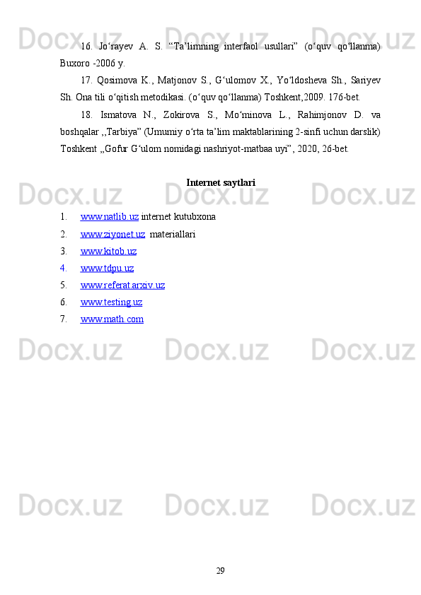16 .   Jo rayev   A.   S.   “Ta’limning   interfaol   usullari”   (o quv   qo llanma)ʻ ʻ ʻ
Buxoro -2006 y.
17 .   Qosimova   K.,   Matjonov   S.,   G ulomov   X.,   Yo ldosheva   Sh.,   Sariyev	
ʻ ʻ
Sh.  Ona tili o qitish metodikasi. (o quv qo llanma) Toshkent,2009. 176-bet.	
ʻ ʻ ʻ
18.   Ismatova   N.,   Zokirova   S.,   Mo minova   L.,   Rahimjonov   D.   va	
ʻ
boshqalar ,,Tarbiya” (Umumiy o rta ta’lim maktablarining 2-sinfi uchun darslik)	
ʻ
Toshkent ,,Gofur G ulom nomidagi nashriyot-matbaa uyi”, 2020, 26-bet. 	
ʻ
Internet saytlari
1. www.natlib.uz      internet kutubxona
2. www.ziyonet.uz      materiallari
3. www.kitob.uz   
4. www.tdpu.uz   
5. www.referat.arxiv.uz   
6. www.testing.uz   
7. www.math.com   
29 