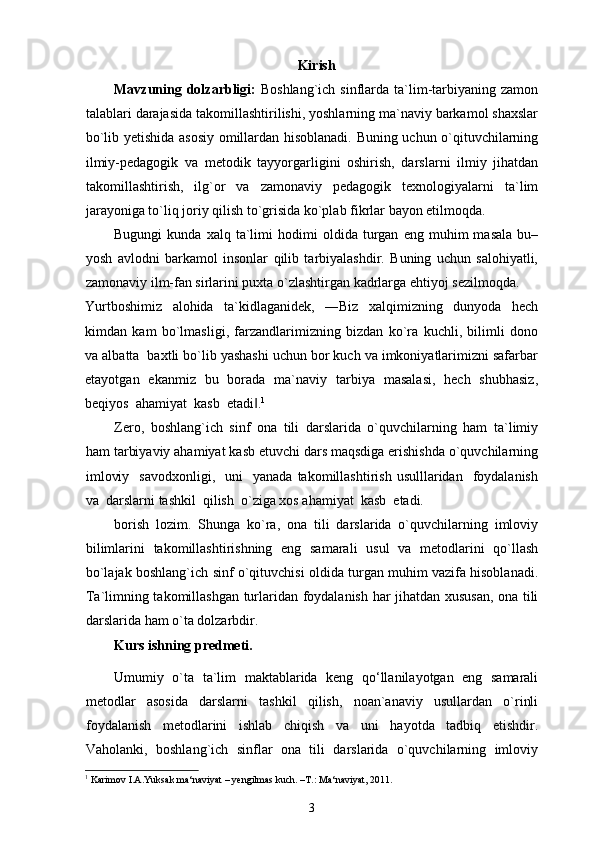 Kirish
Mavzuning dolzarbligi:   Boshlang`ich  sinflarda  ta`lim-tarbiyaning  zamon
talablari darajasida takomillashtirilishi, yoshlarning ma`naviy barkamol shaxslar
bo`lib yetishida asosiy omillardan hisoblanadi. Buning uchun o`qituvchilarning
ilmiy-pedagogik   va   metodik   tayyorgarligini   oshirish,   darslarni   ilmiy   jihatdan
takomillashtirish,   ilg`or   va   zamonaviy   pedagogik   texnologiyalarni   ta`lim
jarayoniga to`liq joriy qilish to`grisida ko`plab fikrlar bayon etilmoqda. 
Bugungi   kunda  xalq   ta`limi   hodimi   oldida  turgan   eng  muhim   masala   bu–
yosh   avlodni   barkamol   insonlar   qilib   tarbiyalashdir.   Buning   uchun   salohiyatli,
zamonaviy ilm-fan sirlarini puxta o`zlashtirgan kadrlarga ehtiyoj sezilmoqda. 
Yurtboshimiz   alohida   ta`kidlaganidek,   ―Biz   xalqimizning   dunyoda   hech
kimdan   kam   bo`lmasligi,   farzandlarimizning   bizdan   ko`ra   kuchli,   bilimli   dono
va albatta  baxtli bo`lib yashashi uchun bor kuch va imkoniyatlarimizni safarbar
etayotgan   ekanmiz   bu   borada   ma`naviy   tarbiya   masalasi,   hech   shubhasiz,
beqiyos  ahamiyat  kasb  etadi .‖ 1
  
Zero,   boshlang`ich   sinf   ona   tili   darslarida   o`quvchilarning   ham   ta`limiy
ham tarbiyaviy ahamiyat kasb etuvchi dars maqsdiga erishishda o`quvchilarning
imloviy    savodxonligi,     uni     yanada  takomillashtirish   usulllaridan     foydalanish
va  darslarni tashkil  qilish  o`ziga xos ahamiyat  kasb  etadi. 
borish   lozim.   Shunga   ko`ra,   ona   tili   darslarida   o`quvchilarning   imloviy
bilimlarini   takomillashtirishning   eng   samarali   usul   va   metodlarini   qo`llash
bo`lajak boshlang`ich sinf o`qituvchisi oldida turgan muhim vazifa hisoblanadi.
Ta`limning takomillashgan turlaridan foydalanish har jihatdan xususan, ona tili
darslarida ham o`ta dolzarbdir. 
Kurs ishning predmeti. 
Umumiy   o`ta   ta`lim   maktablarida   keng   qo‘llanilayotgan   eng   samarali
metodlar   asosida   darslarni   tashkil   qilish,   noan`anaviy   usullardan   o`rinli
foydalanish   metodlarini   ishlab   chiqish   va   uni   hayotda   tadbiq   etishdir.
Vaholanki,   boshlang`ich   sinflar   ona   tili   darslarida   o`quvchilarning   imloviy
1
 Karimov I.A.Yuksak ma‘naviyat – yengilmas kuch. –T.: Ma‘naviyat, 2011. 
3 