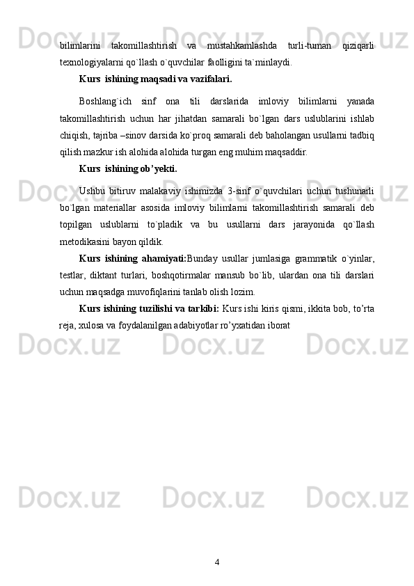 bilimlarini   takomillashtirish   va   mustahkamlashda   turli-tuman   qiziqarli
texnologiyalarni qo`llash o`quvchilar faolligini ta`minlaydi.  
Kurs  ishining maqsadi va vazifalari. 
Boshlang`ich   sinf   ona   tili   darslarida   imloviy   bilimlarni   yanada
takomillashtirish   uchun   har   jihatdan   samarali   bo`lgan   dars   uslublarini   ishlab
chiqish, tajriba –sinov darsida ko`proq samarali deb baholangan usullarni tadbiq
qilish mazkur ish alohida alohida turgan eng muhim maqsaddir. 
Kurs  ishining ob’yekti. 
Ushbu   bitiruv   malakaviy   ishimizda   3-sinf   o`quvchilari   uchun   tushunarli
bo`lgan   materiallar   asosida   imloviy   bilimlarni   takomillashtirish   samarali   deb
topilgan   uslublarni   to`pladik   va   bu   usullarni   dars   jarayonida   qo`llash
metodikasini bayon qildik. 
Kurs   ishining   ahamiyati: Bunday   usullar   jumlasiga   grammatik   o`yinlar,
testlar,   diktant   turlari,   boshqotirmalar   mansub   bo`lib,   ulardan   ona   tili   darslari
uchun maqsadga muvofiqlarini tanlab olish lozim. 
Kurs ishining tuzilishi va tarkibi:   Kurs ishi kiris qismi, ikkita bob, to’rta
reja, xulosa va foydalanilgan adabiyotlar ro’yxatidan iborat
4 