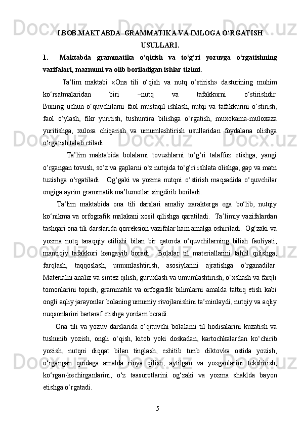 I.BOB.MAKTABDA  GRAMMATIKA VA IMLOGA O‘RGATISH
USULLARI.
1.     Maktabda   grammatika   o‘qitish   va   to‘g‘ri   yozuvga   o‘rgatishning
vazifalari, mazmuni va olib boriladigan ishlar tizimi .
          Ta’lim   maktabi   «Ona   tili   o‘qish   va   nutq   o‘stirish»   dasturining   muhim
ko‘rsatmalaridan   biri   –nutq   va   tafakkurni   o‘stirishdir.
Buning   uchun   o‘quvchilarni   faol   mustaqil   ishlash,   nutqi   va   tafakkurini   o‘stirish,
faol   o‘ylash,   fikr   yuritish,   tushuntira   bilishga   o‘rgatish,   muxokama-muloxaza
yuritishga,   xulosa   chiqarish   va   umumlashtirish   usullaridan   foydalana   olishga
o‘rgatish talab etiladi.  
            Ta’lim   maktabida   bolalarni   tovushlarni   to‘g‘ri   talaffuz   etishga,   yangi
o‘rgangan tovush, so‘z va gaplarni o‘z nutqida to‘g‘ri ishlata olishga, gap va matn
tuzishga   o‘rgatiladi.     Og‘gaki   va   yozma   nutqni   o‘stirish   maqsadida   o‘quvchilar
ongiga ayrim grammatik ma’lumotlar singdirib boriladi. 
Ta’lim   maktabida   ona   tili   darslari   amaliy   xarakterga   ega   bo‘lib,   nutqiy
ko‘nikma va orfografik malakani xosil qilishga qaratiladi.   Ta’limiy vazifalardan
tashqari ona tili darslarida qorreksion vazifalar ham amalga oshiriladi.  Og‘zaki va
yozma   nutq   taraqqiy   etilishi   bilan   bir   qatorda   o‘quvchilarning   bilish   faoliyati,
mantiqiy   tafakkuri   kengayib   boradi.     Bolalar   til   materiallarini   tahlil   qilishga,
farqlash,   taqqoslash,   umumlashtirish,   asosiylarini   ajratishga   o‘rganadilar.
Materialni analiz va sintez qilish, guruxlash va umumlashtirish, o‘xshash va farqli
tomonlarini   topish,   grammatik   va   orfografik   bilimlarni   amalda   tatbiq   etish   kabi
ongli aqliy jarayonlar bolaning umumiy rivojlanishini ta’minlaydi, nutqiy va aqliy
nuqsonlarini bartaraf etishga yordam beradi. 
          Ona   tili   va   yozuv   darslarida   o‘qituvchi   bolalarni   til   hodisalarini   kuzatish   va
tushunib   yozish,   ongli   o‘qish,   kitob   yoki   doskadan,   kartochkalardan   ko‘chirib
yozish,   nutqni   diqqat   bilan   tinglash,   eshitib   turib   diktovka   ostida   yozish,
o‘rgangan   qoidaga   amalda   rioya   qilish,   aytilgan   va   yozganlarini   tekshirish,
ko‘rgan-kechirganlarini,   o‘z   taasurotlarini   og‘zaki   va   yozma   shaklda   bayon
etishga o‘rgatadi. 
5