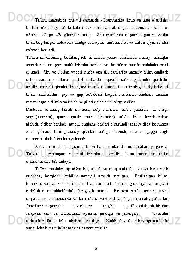           Ta’lim   maktabida   ona   tili   dasturida   «Grammatika,   imlo   va   nutq   o‘stirish»
bo‘limi   o‘z   ichiga   to‘rtta   kata   mavzularni   qamrab   olgan:   «Tovush   va   xarflar»,
«So‘z»,   «Gap»,   «Bog‘lanishli   nutq».     Shu   qismlarda   o‘rganiladigan   mavzular
bilan bog‘langan xolda xusnixatga doir ayrim ma’lumotlar va imlosi qiyin so‘zlar
ro‘yxati beriladi.  
Ta’lim   maktabining   boshlang‘ich   sinflarida   yozuv   darslarida   amaliy   mashqlar
asosida ma’lum grammatik bilimlar beriladi va   ko‘nikma hamda malakalar xosil
qilinadi.     Shu   yo‘l   bilan   yuqori   sinfda   ona   tili   darslarida   nazariy   bilim   egallash
uchun   zamin   xozirlanadi.     1-4   sinflarda   o‘quvchi   so‘zning   fonetik   qurilishi,
tarkibi, ma’noli qismlari bilan, ayrim so‘z turkumlari va ularning asosiy belgilari
bilan   tanishadilar,   gap   va   gap   bo‘laklari   haqida   ma’lumot   oladilar,   mazkur
mavzularga oid imlo va tinish belgilari qoidalarini o‘rganadilar.  
Dasturda   so‘zning   leksik   ma’nosi,   ko‘p   ma’noli,   ma’no   jixatidan   bir-biriga
yaqin(sinonim),   qarama-qarshi   ma’noli(antonim)   so‘zlar   bilan   tanishtirishga
alohida e’tibor beriladi, nutqni tinglash iqtidori o‘stiriladi, adabiy tilda ko‘nikma
xosil   qilinadi,   tilning   asosiy   qismlari   bo‘lgan   tovush,   so‘z   va   gapga   ongli
munosabatda bo‘lish tarbiyalanadi. 
       Dastur materiallarning sinflar bo‘yicha taqsimlanishi muhim ahamiyatga ega.
To‘g‘ri   taqsimlangan   material   bilimlarni   izchillik   bilan   puxta   va   to‘liq
o‘zlashtirishni ta’minlaydi. 
          Ta’lim   maktabining   «Ona   tili,   o‘qish   va   nutq   o‘stirish»   dasturi   konsentrik
ravishda,   bosqichli   izchillik   tamoyili   asosida   tuzilgan.     Beriladigan   bilim,
ko‘nikma va malakalar birinchi sinfdan boshlab to 4 sinfning oxirigacha bosqichli
izchillikda   murakkablashib,   kengayib   boradi.     Birinchi   sinfda   asosan   savod
o‘rgatish ishlari tovush va xarflarni o‘qish va yozishga o‘rgatish, amaliy yo‘l bilan
fonetikani  o‘rganish:              tovushlarni              to‘g‘ri              talaffuz etish,  bir-biridan
farqlash,   unli   va   undoshlarni   ajratish,   jarangli   va   jarangsiz           tovushlar
o‘rtasidagi   farqni   bilib   olishga   qaratilgan.     Xuddi   shu   ishlar   keyingi   sinflarda
yangi leksik materiallar asosida davom ettiriladi.  
6 