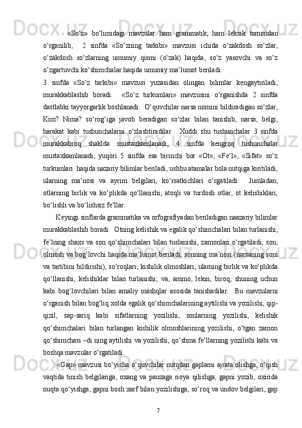             «So‘z»   bo‘limidagi   mavzular   ham   grammatik,   ham   leksik   tomondan
o‘rganilib,     2   sinfda   «So‘zning   tarkibi»   mavzusi   ichida   o‘zakdosh   so‘zlar,
o‘zakdosh   so‘zlarning   umumiy   qismi   (o‘zak)   haqida,   so‘z   yasovchi   va   so‘z
o‘zgartuvchi ko‘shimchalar haqida umumiy ma’lumot beriladi. 
3   sinfda   «So‘z   tarkibi»   mavzusi   yuzasidan   olingan   bilimlar   kengaytiriladi,
murakkablashib   boradi.     «So‘z   turkumlari»   mavzusini   o‘rganishda   2   sinfda
dastlabki tayyorgarlik boshlanadi.  O‘quvchilar narsa nomini bildiradigan so‘zlar,
Kim?   Nima?   so‘rog‘iga   javob   beradigan   so‘zlar   bilan   tanishib,   narsa,   belgi,
harakat   kabi   tushunchalarni   o‘zlashtiradilar.     Xuddi   shu   tushunchalar   3   sinfda
murakkabroq   shaklda   mustaxkamlanadi,   4   sinfda   kengroq   tushunchalar
mustaxkamlanadi,   yuqori   5   sinfda   esa   birinchi   bor   «Ot»,   «Fe’l»,   «Sifat»   so‘z
turkumlari  haqida nazariy bilimlar beriladi, ushbu atamalar bola nutqiga kiritiladi,
ularning   ma’nosi   va   ayrim   belgilari,   ko‘rsatkichlari   o‘rgatiladi.     Jumladan,
otlarning   birlik   va   ko‘plikda   qo‘llanishi,   atoqli   va   turdosh   otlar,   ot   kelishiklari;
bo‘lishli va bo‘lishsiz fe’llar. 
       Keyingi sinflarda grammatika va orfografiyadan beriladigan naazariy bilimlar
murakkablashib boradi.  Otning kelishik va egalik qo‘shimchalari bilan turlanishi,
fe’lning shaxs  va son  qo‘shimchalari  bilan  tuslanishi, zamonlari  o‘rgatiladi;  son,
olmosh va bog‘lovchi haqida ma’lumot beriladi, sonning ma’nosi (narsaning soni
va tartibini bildirishi), so‘roqlari; kishilik olmoshlari, ularning birlik va ko‘plikda
qo‘llanishi,   kelishiklar   bilan   turlanishi;   va,   ammo,   lekin,   biroq,   shuning   uchun
kabi   bog‘lovchilari   bilan   amaliy   mashqlar   asosida   tanishadilar.     Bu   mavzularni
o‘rganish bilan bog‘liq xolda egalik qo‘shimchalarining aytilishi va yozilishi, qip-
qizil,   sap-sariq   kabi   sifatlarning   yozilishi,   sonlarning   yozilishi,   kelishik
qo‘shimchalari   bilan   turlangan   kishilik   olmoshlarining   yozilishi,   o‘tgan   zamon
qo‘shimchasi –di ning aytilishi va yozilishi, qo‘shma fe’llarning yozilishi kabi va
boshqa mavzular o‘rgatiladi.  
           «Gap» mavzusi bo‘yicha o‘quvchilar nutqdan gaplarni ajrata olishga, o‘qish
vaqtida   tinish   belgilariga,   oxang   va   pauzaga   rioya   qilishga;   gapni   yozib,   oxirida
nuqta qo‘yishga, gapni bosh xarf bilan yozilishiga, so‘roq va undov belgilari, gap
7 