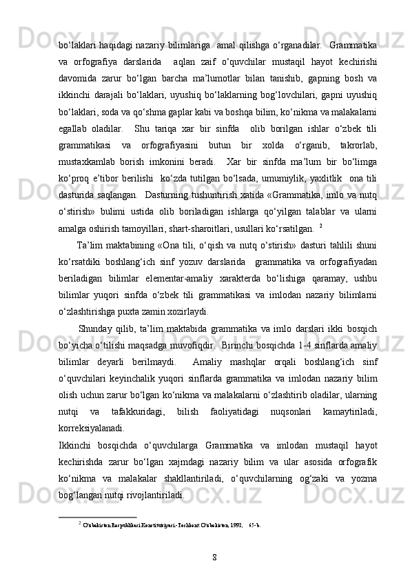 bo‘laklari  haqidagi  nazariy bilimlariga    amal  qilishga o‘rganadilar.   Grammatika
va   orfografiya   darslarida     aqlan   zaif   o‘quvchilar   mustaqil   hayot   kechirishi
davomida   zarur   bo‘lgan   barcha   ma’lumotlar   bilan   tanishib,   gapning   bosh   va
ikkinchi   darajali   bo‘laklari,   uyushiq   bo‘laklarning   bog‘lovchilari,   gapni   uyushiq
bo‘laklari, soda va qo‘shma gaplar kabi va boshqa bilim, ko‘nikma va malakalarni
egallab   oladilar.     Shu   tariqa   xar   bir   sinfda     olib   borilgan   ishlar   o‘zbek   tili
grammatikasi   va   orfografiyasini   butun   bir   xolda   o‘rganib,   takrorlab,
mustaxkamlab   borish   imkonini   beradi.     Xar   bir   sinfda   ma’lum   bir   bo‘limga
ko‘proq   e’tibor   berilishi     ko‘zda   tutilgan   bo‘lsada,   umumiylik,   yaxlitlik     ona   tili
dasturida  saqlangan.     Dasturning  tushuntirish  xatida   «Grammatika,  imlo  va  nutq
o‘stirish»   bulimi   ustida   olib   boriladigan   ishlarga   qo‘yilgan   talablar   va   ularni
amalga oshirish tamoyillari, shart-sharoitlari, usullari ko‘rsatilgan.   2
          Ta’lim   maktabining   «Ona   tili,   o‘qish   va   nutq   o‘stirish»   dasturi   tahlili   shuni
ko‘rsatdiki   boshlang‘ich   sinf   yozuv   darslarida     grammatika   va   orfografiyadan
beriladigan   bilimlar   elementar-amaliy   xarakterda   bo‘lishiga   qaramay,   ushbu
bilimlar   yuqori   sinfda   o‘zbek   tili   grammatikasi   va   imlodan   nazariy   bilimlarni
o‘zlashtirishga puxta zamin xozirlaydi. 
          Shunday   qilib,   ta’lim   maktabida   grammatika   va   imlo   darslari   ikki   bosqich
bo‘yicha o‘tilishi maqsadga muvofiqdir.   Birinchi bosqichda 1-4 sinflarda amaliy
bilimlar   deyarli   berilmaydi.     Amaliy   mashqlar   orqali   boshlang‘ich   sinf
o‘quvchilari   keyinchalik   yuqori   sinflarda   grammatika   va   imlodan   nazariy   bilim
olish uchun zarur bo‘lgan ko‘nikma va malakalarni o‘zlashtirib oladilar, ularning
nutqi   va   tafakkuridagi,   bilish   faoliyatidagi   nuqsonlari   kamaytiriladi,
korreksiyalanadi. 
Ikkinchi   bosqichda   o‘quvchilarga   Grammatika   va   imlodan   mustaqil   hayot
kechirishda   zarur   bo‘lgan   xajmdagi   nazariy   bilim   va   ular   asosida   orfografik
ko‘nikma   va   malakalar   shakllantiriladi,   o‘quvchilarning   og‘zaki   va   yozma
bog‘langan nutqi rivojlantiriladi. 
2
  O zbekiston Respublikasi Konstitutsiyasi.-Toshkent: O zbekiston, 1992,ʻ ʻ      65-b.
8 