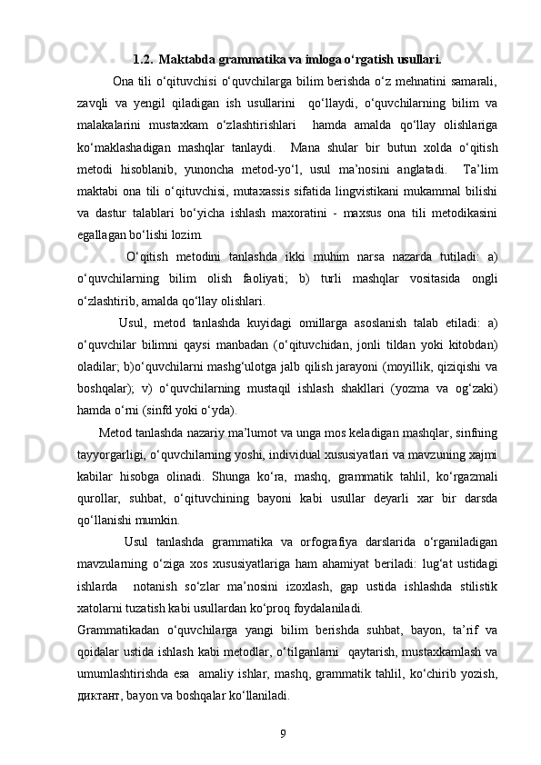 1.2.  Maktabda grammatika va imloga o‘rgatish usullari.
               Ona tili o‘qituvchisi  o‘quvchilarga bilim berishda  o‘z mehnatini samarali,
zavqli   va   yengil   qiladigan   ish   usullarini     qo‘llaydi,   o‘quvchilarning   bilim   va
malakalarini   mustaxkam   o‘zlashtirishlari     hamda   amalda   qo‘llay   olishlariga
ko‘maklashadigan   mashqlar   tanlaydi.     Mana   shular   bir   butun   xolda   o‘qitish
metodi   hisoblanib,   yunoncha   metod-yo‘l,   usul   ma’nosini   anglatadi.     Ta’lim
maktabi   ona   tili   o‘qituvchisi,   mutaxassis   sifatida   lingvistikani   mukammal   bilishi
va   dastur   talablari   bo‘yicha   ishlash   maxoratini   -   maxsus   ona   tili   metodikasini
egallagan bo‘lishi lozim. 
            O‘qitish   metodini   tanlashda   ikki   muhim   narsa   nazarda   tutiladi:   a)
o‘quvchilarning   bilim   olish   faoliyati;   b)   turli   mashqlar   vositasida   ongli
o‘zlashtirib, amalda qo‘llay olishlari. 
            Usul,   metod   tanlashda   kuyidagi   omillarga   asoslanish   talab   etiladi:   a)
o‘quvchilar   bilimni   qaysi   manbadan   (o‘qituvchidan,   jonli   tildan   yoki   kitobdan)
oladilar; b)o‘quvchilarni mashg‘ulotga jalb qilish jarayoni (moyillik, qiziqishi  va
boshqalar);   v)   o‘quvchilarning   mustaqil   ishlash   shakllari   (yozma   va   og‘zaki)
hamda o‘rni (sinfd yoki o‘yda). 
      Metod tanlashda nazariy ma’lumot va unga mos keladigan mashqlar, sinfning
tayyorgarligi, o‘quvchilarning yoshi, individual xususiyatlari va mavzuning xajmi
kabilar   hisobga   olinadi.   Shunga   ko‘ra,   mashq,   grammatik   tahlil,   ko‘rgazmali
qurollar,   suhbat,   o‘qituvchining   bayoni   kabi   usullar   deyarli   xar   bir   darsda
qo‘llanishi mumkin. 
            Usul   tanlashda   grammatika   va   orfografiya   darslarida   o‘rganiladigan
mavzularning   o‘ziga   xos   xususiyatlariga   ham   ahamiyat   beriladi:   lug‘at   ustidagi
ishlarda     notanish   so‘zlar   ma’nosini   izoxlash,   gap   ustida   ishlashda   stilistik
xatolarni tuzatish kabi usullardan ko‘proq foydalaniladi.  
Grammatikadan   o‘quvchilarga   yangi   bilim   berishda   suhbat,   bayon,   ta’rif   va
qoidalar ustida ishlash kabi metodlar, o‘tilganlarni   qaytarish, mustaxkamlash va
umumlashtirishda   esa     amaliy   ishlar,   mashq,   grammatik   tahlil,   ko‘chirib   yozish,
диктант, bayon va boshqalar ko‘llaniladi. 
9 