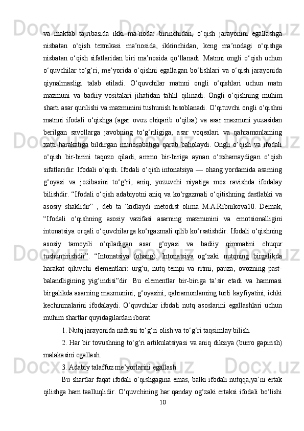 va   maktab   tajribasida   ikki   ma’noda:   birinchidan,   o‘qish   jarayonini   egallashga
nisbatan   o‘qish   texnikasi   ma’nosida,   ikkinchidan,   keng   ma’nodagi   o‘qishga
nisbatan   o‘qish   sifatlaridan   biri   ma’nosida   qo‘llanadi.   Matnni   ongli   o‘qish   uchun
o‘quvchilar   to‘g‘ri,   me’yorida   o‘qishni   egallagan   bo‘lishlari   va   o‘qish   jarayonida
qiynalmasligi   talab   etiladi.   O‘quvchilar   matnni   ongli   o‘qishlari   uchun   matn
mazmuni   va   badiiy   vositalari   jihatidan   tahlil   qilinadi.   Ongli   o‘qishning   muhim
sharti asar qurilishi va mazmunini tushunish hisoblanadi. O‘qituvchi ongli o‘qishni
matnni   ifodali   o‘qishga   (agar   ovoz   chiqarib   o‘qilsa)   va   asar   mazmuni   yuzasidan
berilgan   savollarga   javobning   to‘g‘riligiga,   asar   voqealari   va   qahramonlaming
xatti-harakatiga   bildirgan   munosabatiga   qarab   baholaydi.   Ongli   o‘qish   va   ifodali
o‘qish   bir-birini   taqozo   qiladi,   ammo   bir-biriga   aynan   o‘xshamaydigan   o‘qish
sifatlaridir. Ifodali o‘qish. Ifodali o‘qish intonatsiya — ohang yordamida asarning
g‘oyasi   va   jozibasini   to‘g‘ri,   aniq,   yozuvchi   niyatiga   mos   ravishda   ifodalay
bilishdir. “Ifodali o‘qish adabiyotni aniq va ko‘rgazmali  o‘qitishning dastlabki  va
asosiy   shaklidir”   ,   deb   ta   `kidlaydi   metodist   olima   M.A.Ribnikova10.   Demak,
“Ifodali   o‘qishning   asosiy   vazifasi   asarning   mazmunini   va   emotsionalligini
intonatsiya orqali o‘quvchilarga ko‘rgazmali qilib ko‘rsatishdir. Ifodali o‘qishning
asosiy   tamoyili   o‘qiladigan   asar   g‘oyasi   va   badiiy   qimmatini   chuqur
tushuntirishdir”.   “Intonatsiya   (ohang).   Intonatsiya   og‘zaki   nutqning   birgalikda
harakat   qiluvchi   elementlari:   urg‘u,   nutq   tempi   va   ritmi,   pauza,   ovozning   past-
balandligining   yig‘indisi”dir.   Bu   elementlar   bir-biriga   ta’sir   etadi   va   hammasi
birgalikda asarning mazmunini, g‘oyasini, qahramonlaming turli kayfiyatini, ichki
kechinmalarini   ifodalaydi.   O‘quvchilar   ifodali   nutq   asoslarini   egallashlari   uchun
muhim shartlar quyidagilardan iborat: 
1. Nutq jarayonida nafasni to‘g‘ri olish va to‘g‘ri taqsimlay bilish.
2. Har bir tovushning to‘g‘ri artikulatsiyasi va aniq diksiya (burro gapirish)
malakasini egallash. 
3. Adabiy talaffuz me’yorlarini egallash. 
Bu shartlar faqat ifodali o‘qishgagina emas, balki ifodali nutqqa,ya’ni ertak
qilishga ham taalluqlidir. O‘quvchining har qanday og‘zaki ertaksi ifodali bo‘lishi
10 