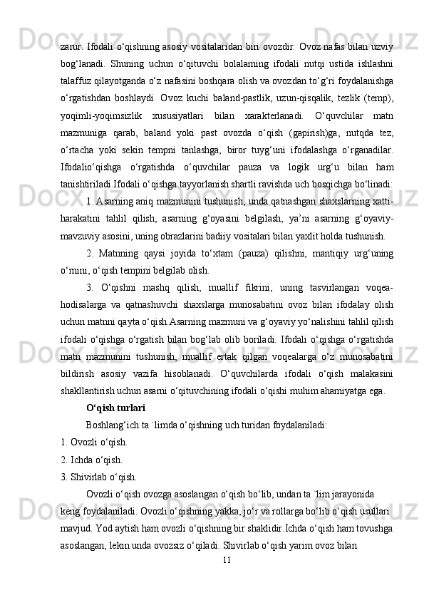 zarur. Ifodali o‘qishning asosiy vositalaridan biri ovozdir. Ovoz nafas bilan uzviy
bog‘lanadi.   Shuning   uchun   o‘qituvchi   bolalaming   ifodali   nutqi   ustida   ishlashni
talaffuz qilayotganda o‘z nafasini boshqara olish va ovozdan to‘g‘ri foydalanishga
o‘rgatishdan   boshlaydi.   Ovoz   kuchi   baland-pastlik,   uzun-qisqalik,   tezlik   (temp),
yoqimli-yoqimsizlik   xususiyatlari   bilan   xarakterlanadi.   O‘quvchilar   matn
mazmuniga   qarab,   baland   yoki   past   ovozda   o‘qish   (gapirish)ga,   nutqda   tez,
o‘rtacha   yoki   sekin   tempni   tanlashga,   biror   tuyg‘uni   ifodalashga   o‘rganadilar.
Ifodalio‘qishga   o‘rgatishda   o‘quvchilar   pauza   va   logik   urg‘u   bilan   ham
tanishtiriladi.Ifodali o‘qishga tayyorlanish shartli ravishda uch bosqichga bo‘linadi:
1. Asarning aniq mazmunini tushunish, unda qatnashgan shaxslarning xatti-
harakatini   tahlil   qilish,   asarning   g‘oyasini   belgilash,   ya’ni   asarning   g‘oyaviy-
mavzuviy asosini, uning obrazlarini badiiy vositalari bilan yaxlit holda tushunish. 
2.   Matnning   qaysi   joyida   to‘xtam   (pauza)   qilishni,   mantiqiy   urg‘uning
o‘rnini, o‘qish tempini belgilab olish. 
3.   O‘qishni   mashq   qilish,   muallif   fikrini,   uning   tasvirlangan   voqea-
hodisalarga   va   qatnashuvchi   shaxslarga   munosabatini   ovoz   bilan   ifodalay   olish
uchun matnni qayta o‘qish.Asarning mazmuni va g‘oyaviy yo‘nalishini tahlil qilish
ifodali  o‘qishga  o‘rgatish  bilan  bog‘lab  olib  boriladi.  Ifodali  o‘qishga  o‘rgatishda
matn   mazmunini   tushunish,   muallif   ertak   qilgan   voqealarga   o‘z   munosabatini
bildirish   asosiy   vazifa   hisoblanadi.   O‘quvchilarda   ifodali   o‘qish   malakasini
shakllantirish uchun asarni o‘qituvchining ifodali o‘qishi muhim ahamiyatga ega. 
O‘qish turlari  
Boshlang‘ich ta `limda o‘qishning uch turidan foydalaniladi: 
1. Ovozli o‘qish. 
2. Ichda o‘qish. 
3. Shivirlab o‘qish. 
Ovozli o‘qish ovozga asoslangan o‘qish bo‘lib, undan ta `lim jarayonida 
keng foydalaniladi. Ovozli o‘qishning yakka, jo‘r va rollarga bo‘lib o‘qish usullari 
mavjud. Yod aytish ham ovozli o‘qishning bir shaklidir.Ichda o‘qish ham tovushga
asoslangan, lekin unda ovozsiz o‘qiladi. Shivirlab o‘qish yarim ovoz bilan 
11 