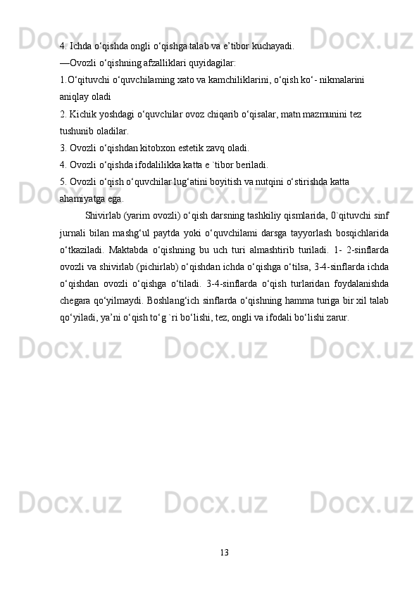 4. Ichda o‘qishda ongli o‘qishga talab va e’tibor kuchayadi. 
—Ovozli o‘qishning afzalliklari quyidagilar: 
1.O‘qituvchi o‘quvchilaming xato va kamchiliklarini, o‘qish ko‘- nikmalarini 
aniqlay oladi 
2. Kichik yoshdagi o‘quvchilar ovoz chiqarib o‘qisalar, matn mazmunini tez 
tushunib oladilar. 
3. Ovozli o‘qishdan kitobxon estetik zavq oladi. 
4. Ovozli o‘qishda ifodalilikka katta e `tibor beriladi. 
5. Ovozli o‘qish o‘quvchilar lug‘atini boyitish va nutqini o‘stirishda katta 
ahamiyatga ega. 
Shivirlab (yarim ovozli) o‘qish darsning tashkiliy qismlarida, 0`qituvchi sinf
jurnali   bilan   mashg‘ul   paytda   yoki   o‘quvchilami   darsga   tayyorlash   bosqichlarida
o‘tkaziladi.   Maktabda   o‘qishning   bu   uch   turi   almashtirib   turiladi.   1-   2-sinflarda
ovozli va shivirlab (pichirlab) o‘qishdan ichda o‘qishga o‘tilsa, 3-4-sinflarda ichda
o‘qishdan   ovozli   o‘qishga   o‘tiladi.   3-4-sinflarda   o‘qish   turlaridan   foydalanishda
chegara qo‘yilmaydi. Boshlang‘ich sinflarda o‘qishning hamma turiga bir xil talab
qo‘yiladi, ya’ni o‘qish to‘g `ri bo‘lishi, tez, ongli va ifodali bo‘lishi zarur.
13 