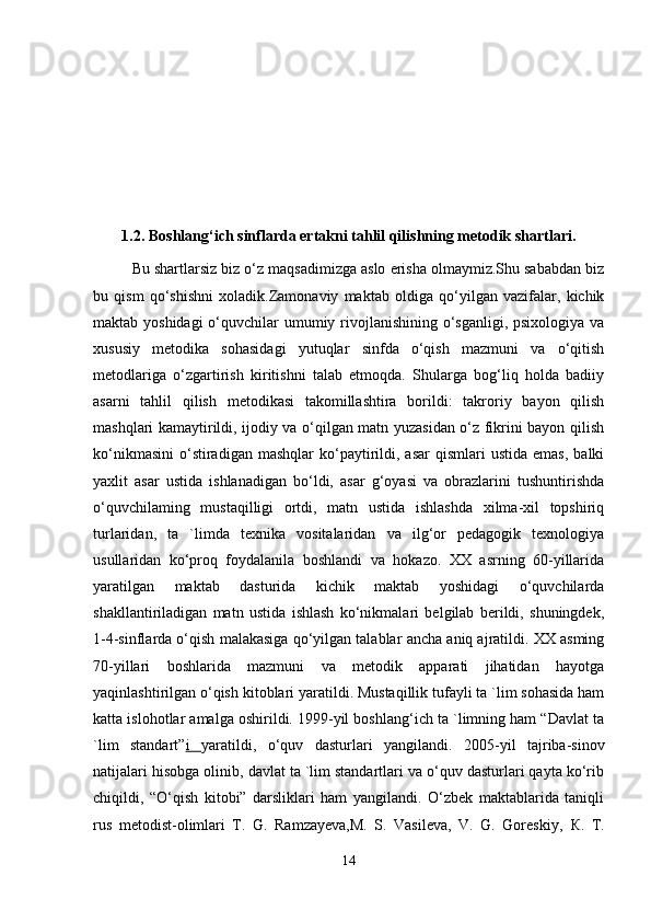 1.2. Boshlang‘ich sinflarda ertakni tahlil qilishning metodik shartlari.
Bu shartlarsiz biz o‘z maqsadimizga aslo erisha olmaymiz.Shu sababdan biz
bu   qism   qo‘shishni   xoladik.Zamonaviy   maktab   oldiga   qo‘yilgan   vazifalar,   kichik
maktab yoshidagi  o‘quvchilar umumiy rivojlanishining o‘sganligi, psixologiya va
xususiy   metodika   sohasidagi   yutuqlar   sinfda   o‘qish   mazmuni   va   o‘qitish
metodlariga   o‘zgartirish   kiritishni   talab   etmoqda.   Shularga   bog‘liq   holda   badiiy
asarni   tahlil   qilish   metodikasi   takomillashtira   borildi:   takroriy   bayon   qilish
mashqlari kamaytirildi, ijodiy va o‘qilgan matn yuzasidan o‘z fikrini bayon qilish
ko‘nikmasini   o‘stiradigan  mashqlar   ko‘paytirildi,  asar  qismlari   ustida  emas,  balki
yaxlit   asar   ustida   ishlanadigan   bo‘ldi,   asar   g‘oyasi   va   obrazlarini   tushuntirishda
o‘quvchilaming   mustaqilligi   ortdi,   matn   ustida   ishlashda   xilma-xil   topshiriq
turlaridan,   ta   `limda   texnika   vositalaridan   va   ilg‘or   pedagogik   texnologiya
usullaridan   ko‘proq   foydalanila   boshlandi   va   hokazo.   XX   asrning   60-yillarida
yaratilgan   maktab   dasturida   kichik   maktab   yoshidagi   o‘quvchilarda
shakllantiriladigan   matn   ustida   ishlash   ko‘nikmalari   belgilab   berildi,   shuningdek,
1-4-sinflarda o‘qish malakasiga qo‘yilgan talablar ancha aniq ajratildi. XX asming
70-yillari   boshlarida   mazmuni   va   metodik   apparati   jihatidan   hayotga
yaqinlashtirilgan o‘qish kitoblari yaratildi. Mustaqillik tufayli ta `lim sohasida ham
katta islohotlar amalga oshirildi. 1999-yil boshlang‘ich ta `limning ham “Davlat ta
`lim   standart” i   yaratildi,   o‘quv   dasturlari   yangilandi.   2005-yil   tajriba-sinov
natijalari hisobga olinib, davlat ta `lim standartlari va o‘quv dasturlari qayta ko‘rib
chiqildi,   “O‘qish   kitobi”   darsliklari   ham   yangilandi.   O‘zbek   maktablarida   taniqli
rus   metodist-olimlari   T.   G.   Ramzayeva,M.   S.   Vasileva,   V.   G.   Goreskiy,   К .   T.
14 