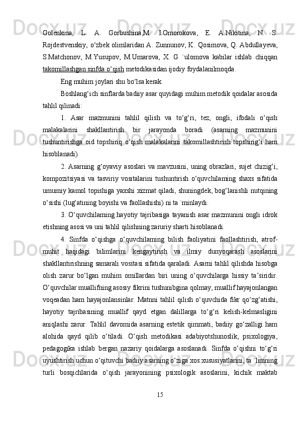 Golenkina,   L.   A.   Gorbushina,M.   I.Omorokova,   E.   A.Nikitina,   N.   S.
Rojdestvenskiy, o‘zbek olimlaridan A. Zunnunov, K. Qosimova, Q. Abdullayeva,
S.Matchonov,   M.Yusupov,   M.Umarova,   X.   G   `ulomova   kabilar   ishlab   chiqqan
takomillashgan sinfda o‘qish  metodikasidan ijodiy foydalanilmoqda. 
Eng muhim joylari shu bo‘lsa kerak. 
Boshlang‘ich sinflarda badiiy asar quyidagi muhim metodik qoidalar asosida
tahlil qilinadi: 
1.   Asar   mazmunini   tahlil   qilish   va   to‘g‘ri,   tez,   ongli,   ifodali   o‘qish
malakalarini   shakllantirish   bir   jarayonda   boradi   (asarning   mazmunini
tushuntirishga   oid   topshiriq   o‘qish   malakalarini   takomillashtirish   topshirig‘i   ham
hisoblanadi). 
2.   Asarning   g‘oyaviy   asoslari   va   mavzusini,   uning   obrazlari,   sujet   chizig‘i,
kompozitsiyasi   va   tasviriy   vositalarini   tushuntirish   o‘quvchilaming   shaxs   sifatida
umumiy kamol topishiga yaxshi xizmat qiladi, shuningdek, bog‘lanishli nutqining
o‘sishi (lug‘atining boyishi va faollashishi) ni ta `minlaydi. 
3. O‘quvchilaming hayotiy tajribasiga  tayanish asar  mazmunini  ongli  idrok
etishning asosi va uni tahlil qilishning zaruriy sharti hisoblanadi. 
4.   Sinfda   o‘qishga   o‘quvchilaming   bilish   faoliyatini   faollashtirish,   atrof-
muhit   haqidagi   bilimlarini   kengaytirish   va   ilmiy   dunyoqarash   asoslarini
shakllantirishning samarali vositasi sifatida qaraladi. Asarni tahlil qilishda hisobga
olish   zarur   bo‘lgan   muhim   omillardan   biri   uning   o‘quvchilarga   hissiy   ta’siridir.
O‘quvchilar muallifning asosiy fikrini tushunibgina qolmay, muallif hayajonlangan
voqeadan  ham  hayajonlansinlar.   Matnni  tahlil  qilish  o‘quvchida  fikr  qo‘zg‘atishi,
hayotiy   tajribasining   muallif   qayd   etgan   dalillarga   to‘g‘ri   kelish-kelmasligini
aniqlashi   zarur.   Tahlil   davomida   asarning   estetik   qimmati,   badiiy   go‘zalligi   ham
alohida   qayd   qilib   o‘tiladi.   O‘qish   metodikasi   adabiyotshunoslik,   psixologiya,
pedagogika   ishlab   bergan   nazariy   qoidalarga   asoslanadi.   Sinfda   o‘qishni   to‘g‘ri
uyushtirish uchun o‘qituvchi badiiy asarning o‘ziga xos xususiyatlarini, ta `limning
turli   bosqichlarida   o‘qish   jarayonining   psixologik   asoslarini,   kichik   maktab
15 