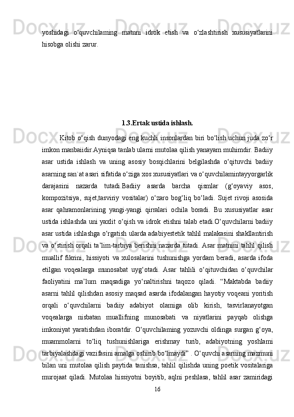 yoshidagi   o‘quvchilaming   matnni   idrok   etish   va   o‘zlashtirish   xususiyatlarini
hisobga olishi zarur. 
1.3.Ertak ustida ishlash.
Kitob o‘qish dunyodagi eng kuchli insonlardan biri bo‘lish uchun juda zo‘r
imkon manbaiidir.Ayniqsa tanlab ularni mutolaa qilish yanayam muhimdir. Badiiy
asar   ustida   ishlash   va   uning   asosiy   bosqichlarini   belgilashda   o‘qituvchi   badiiy
asarning san`at asari sifatida o‘ziga xos xususiyatlari va o‘quvchilamintayyorgarlik
darajasini   nazarda   tutadi.Badiiy   asarda   barcha   qismlar   (g‘oyaviy   asos,
kompozitsiya,   sujet,tasviriy   vositalar)   o‘zaro   bog‘liq   bo‘ladi.   Sujet   rivoji   asosida
asar   qahramonlarining   yangi-yangi   qirralari   ochila   boradi.   Bu   xususiyatlar   asar
ustida ishlashda uni yaxlit o‘qish va idrok etishni talab etadi.O‘quvchilarni badiiy
asar ustida ishlashga o‘rgatish ularda adabiyestetik tahlil malakasini shakllantirish
va o‘stirish orqali ta’lim-tarbiya berishni nazarda tutadi. Asar matnini tahlil qilish
muallif   fikrini,   hissiyoti   va   xulosalarini   tushunishga   yordam   beradi,   asarda   ifoda
etilgan   voqealarga   munosabat   uyg‘otadi.   Asar   tahlili   o‘qituvchidan   o‘quvchilar
faoliyatini   ma’lum   maqsadiga   yo‘naltirishni   taqozo   qiladi.   “Maktabda   badiiy
asarni   tahlil   qilishdan   asosiy   maqsad   asarda   ifodalangan   hayotiy   voqeani   yoritish
orqali   o‘quvchilarni   badiiy   adabiyot   olamiga   olib   kirish,   tasvirlanayotgan
voqealarga   nisbatan   muallifning   munosabati   va   niyatlarini   payqab   olishga
imkoniyat   yaratishdan   iboratdir.   O‘quvchilaming   yozuvchi   oldinga   surgan   g‘oya,
muammolarni   to‘liq   tushunishlariga   erishmay   turib,   adabiyotning   yoshlami
tarbiyalashdagi vazifasini amalga oshirib bo‘lmaydi” . O‘quvchi asarning mazmuni
bilan  uni   mutolaa   qilish   paytida   tanishsa,   tahlil   qilishda   uning  poetik   vositalariga
murojaat   qiladi.   Mutolaa   hissiyotni   boyitib,   aqlni   peshlasa,   tahlil   asar   zamiridagi
16 