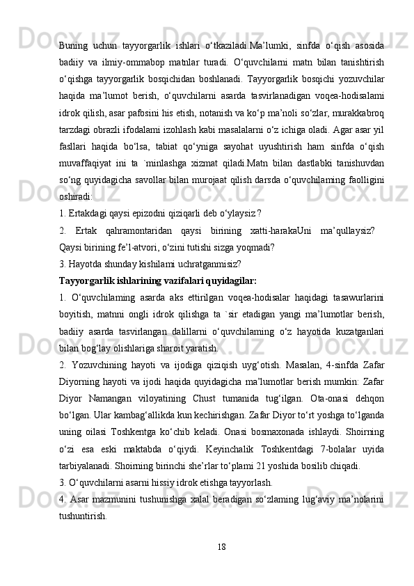 Buning   uchun   tayyorgarlik   ishlari   o‘tkaziladi.Ma’lumki,   sinfda   o‘qish   asosida
badiiy   va   ilmiy-ommabop   matnlar   turadi.   O‘quvchilarni   matn   bilan   tanishtirish
o‘qishga   tayyorgarlik   bosqichidan   boshlanadi.   Tayyorgarlik   bosqichi   yozuvchilar
haqida   ma’lumot   berish,   o‘quvchilarni   asarda   tasvirlanadigan   voqea-hodisalami
idrok qilish, asar pafosini his etish, notanish va ko‘p ma’noli so‘zlar, murakkabroq
tarzdagi obrazli ifodalami izohlash kabi masalalarni o‘z ichiga oladi. Agar asar yil
fasllari   haqida   bo‘lsa,   tabiat   qo‘yniga   sayohat   uyushtirish   ham   sinfda   o‘qish
muvaffaqiyat   ini   ta   `minlashga   xizmat   qiladi.Matn   bilan   dastlabki   tanishuvdan
so‘ng quyidagicha savollar  bilan murojaat  qilish darsda o‘quvchilaming faolligini
oshiradi: 
1. Ertakdagi qaysi epizodni qiziqarli deb o‘ylaysiz ? 
2.   Ertak   qahramontaridan   qaysi   birining   xatti-harakaUni   ma’qullaysiz?  
Qaysi birining fe’l-atvori, o‘zini tutishi sizga yoqmadi? 
3. Hayotda shunday kishilami uchratganmisiz? 
Tayyorgarlik ishlarining vazifalari quyidagilar: 
1.   O‘quvchilaming   asarda   aks   ettirilgan   voqea-hodisalar   haqidagi   tasawurlarini
boyitish,   matnni   ongli   idrok   qilishga   ta   `sir   etadigan   yangi   ma’lumotlar   berish,
badiiy   asarda   tasvirlangan   dalillarni   o‘quvchilaming   o‘z   hayotida   kuzatganlari
bilan bog‘lay olishlariga sharoit yaratish. 
2.   Yozuvchining   hayoti   va   ijodiga   qiziqish   uyg‘otish.   Masalan,   4-sinfda   Zafar
Diyorning   hayoti   va   ijodi   haqida   quyidagicha   ma’lumotlar   berish   mumkin:   Zafar
Diyor   Namangan   viloyatining   Chust   tumanida   tug‘ilgan.   Ota-onasi   dehqon
bo‘lgan. Ular kambag‘allikda kun kechirishgan. Zafar Diyor to‘rt yoshga to‘lganda
uning   oilasi   Toshkentga   ko‘chib   keladi.   Onasi   bosmaxonada   ishlaydi.   Shoirning
o‘zi   esa   eski   maktabda   o‘qiydi.   Keyinchalik   Toshkentdagi   7-bolalar   uyida
tarbiyalanadi. Shoirning birinchi she’rlar to‘plami 21 yoshida bosilib chiqadi. 
3. O‘quvchilarni asarni hissiy idrok etishga tayyorlash. 
4.   Asar   mazmunini   tushunishga   xalal   beradigan   so‘zlaming   lug‘aviy   ma’nolarini
tushuntirish. 
18 