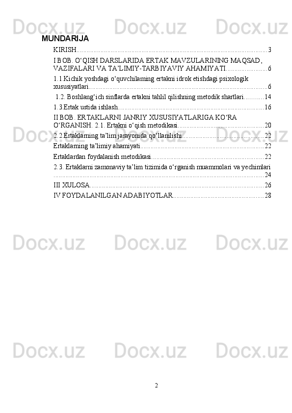 MUNDARIJA
KIRISH ............................................................................................................... 3
I BOB. O‘QISH DARSLARIDA ERTAK MAVZULARINING MAQSAD, 
VAZIFALARI VA TA’LIMIY-TARBIYAVIY AHAMIYATI. ....................... 6
1.1.Kichik yoshdagi o‘quvchilaming ertakni idrok etishdagi psixologik 
xususiyatlari. ....................................................................................................... 6
 1.2. Boshlang‘ich sinflarda ertakni tahlil qilishning metodik shartlari. .......... 14
1.3.Ertak ustida ishlash. .................................................................................... 16
II BOB. ERTAKLARNI JANRIY XUSUSIYATLARIGA KO‘RA 
O‘RGANISH. 2.1. Ertakni o‘qish metodikasi. ................................................. 20
2.2.Ertaklarning ta’lim jarayonida qo‘llanilishi ................................................ 22
Ertaklarning ta’limiy ahamiyati ........................................................................ 22
Ertaklardan foydalanish metodikasi ................................................................. 22
2.3. Ertaklarni zamonaviy ta’lim tizimida o‘rganish muammolari va yechimlari
.......................................................................................................................... 24
III XULOSA ..................................................................................................... 26
IV FOYDALANILGAN ADABIYOTLAR ..................................................... 28
2 