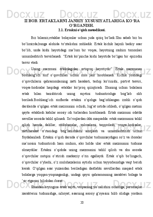 II BOB. ERTAKLARNI JANRIY XUSUSIYATLARIGA KO‘RA
O‘RGANISH.  
2.1. Ertakni o‘qish metodikasi.
Biz   bilamiz,ertaklar   bolajonlar   uchun   juda   qiziq   bo‘ladi.Shu   sabab   biz   bu
bo‘limizda,bunga   alohida   to‘xtalishni   xohladik.   Ertak   kichik   hajmli   badiiy   asar
bo‘lib,   unda   kishi   hayotidagi   ma’lum   bir   voqea,   hayotning   muhim   tomonlari
umumlashtirib   tasvirlanadi.   “Ertak   ko‘pincha   kishi   hayotida   bo‘lgan   bir   epizodni
tasvir etadi. 
Uning   mazmuni   ertakdagidan   ortiqroq   hayotiydir”   Ertak   mazmunan
boshlang‘ich   sinf   o‘quvchilari   uchun   mos   janr   hisoblanadi.   Kichik   yoshdagi
o‘quvchilarni   qahramonlaming   xatti   harakati,   tashqi   ko‘rinishi,   portret   tasviri,
voqea-hodisalar   haqidagi   ertaklar   ko‘proq   qiziqtiradi.   Shuning   uchun   bolalami
ertak   bilan   tanishtirish   uning   sujetini   tushuntirishga   bog‘lab   olib
boriladi.Boshlang‘ich   sinflarda   ertakni   o‘qishga   bag‘ishlangan   izohli   o‘qish
darslarida o‘qilgan ertak mazmunini ochish, lug‘at ustida ishlash, o‘qilgan matnni
qayta   ertaklash   kabilar   asosiy   ish   turlaridan   hisoblanadi.   Ertak   mazmuni   odatda
savollar asosida tahlil qilinadi. So‘roqlardan ikki maqsadda: ertak mazmunini tahlil
qilish   hamda   dalillar,   mulohazalar,   xulosalarni   taqqoslash,   voqea-hodisalar,
xattiharakat   o‘rtasidagi   bog‘lanishlami   aniqlash   va   umumlashtirish   uchun
foydalaniladi. Ertakni o‘qish darsida o‘quvchilar tushunmaydigan so‘z va iboralar
ma’nosini   tushuntirish   ham   muhim,   aks   holda   ular   ertak   mazmunini   tushuna
olmaydilar.   Ertakni   o‘qishda   uning   mazmunini   tahlil   qilish   va   shu   asosda
o‘quvchilar   nutqini   o‘stirish   markaziy   o‘rin   egallaydi.   Ertak   o‘qib   bo‘lingach,
o‘quvchilar   o‘ylashi,   o‘z  mulohazalarini   aytishi   uchun  tayyorlanishga   vaqt   berish
kerak.   O‘qilgan   asar   yuzasidan   beriladigan   dastlabki   savollardan   maqsad   ertak
bolalarga   yoqqan-yoqmaganligi,   undagi   qaysi   qahramonning   xarakteri   bolaga   ta
‘sir etganini bilishdan iborat. 
Shundan keyingina ertak sujeti, voqeaning yo‘nalishini ochishga, personajlar
xarakterini   tushunishga,   nihoyat,   asarning   asosiy   g‘oyasini   bilib   olishga   yordam
20 