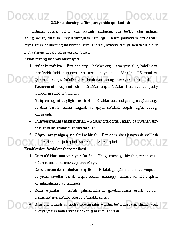 2.2.Ertaklarning ta’lim jarayonida qo‘llanilishi
      Ertaklar   bolalar   uchun   eng   sevimli   janrlardan   biri   bo‘lib,   ular   nafaqat
ko‘ngilochar,   balki   ta’limiy   ahamiyatga   ham   ega.   Ta’lim   jarayonida   ertaklardan
foydalanish   bolalarning  tasavvurini  rivojlantirish,  axloqiy  tarbiya  berish  va o‘quv
motivatsiyasini oshirishga yordam beradi.
Ertaklarning ta’limiy ahamiyati
1. Axloqiy   tarbiya   –   Ertaklar   orqali   bolalar   ezgulik   va   yovuzlik,   halollik   va
insofsizlik   kabi   tushunchalarni   tushunib   yetadilar.   Masalan,   “Zumrad   va
Qimmat” ertagida halollik va mehnatsevarlikning ahamiyati ko‘rsatiladi.
2. Tasavvurni   rivojlantirish   –   Ertaklar   orqali   bolalar   fantaziya   va   ijodiy
tafakkurni shakllantiradilar.
3. Nutq   va   lug‘at   boyligini   oshirish   –   Ertaklar   bola   nutqining   rivojlanishiga
yordam   beradi,   ularni   tinglash   va   qayta   so‘zlash   orqali   lug‘at   boyligi
kengayadi.
4. Dunyoqarashni shakllantirish  – Bolalar ertak orqali milliy qadriyatlar, urf-
odatlar va an’analar bilan tanishadilar.
5. O‘quv jarayoniga qiziqishni oshirish  – Ertaklarni dars jarayonida qo‘llash
bolalar diqqatini jalb qiladi va darsni qiziqarli qiladi.
Ertaklardan foydalanish metodikasi
1. Dars   oldidan   motivatsiya   sifatida   –   Yangi   mavzuga   kirish   qismida   ertak
keltirish bolalarni mavzuga tayyorlaydi.
2. Dars   davomida   muhokama   qilish   –   Ertakdagi   qahramonlar   va   voqealar
bo‘yicha   savollar   berish   orqali   bolalar   mantiqiy   fikrlash   va   tahlil   qilish
ko‘nikmalarini rivojlantiradi.
3. Rolli   o‘yinlar   –   Ertak   qahramonlarini   gavdalantirish   orqali   bolalar
dramatizatsiya ko‘nikmalarini o‘zlashtiradilar.
4. Rasmlar chizish va ijodiy topshiriqlar  – Ertak bo‘yicha rasm chizish yoki
hikoya yozish bolalarning ijodkorligini rivojlantiradi.
22 