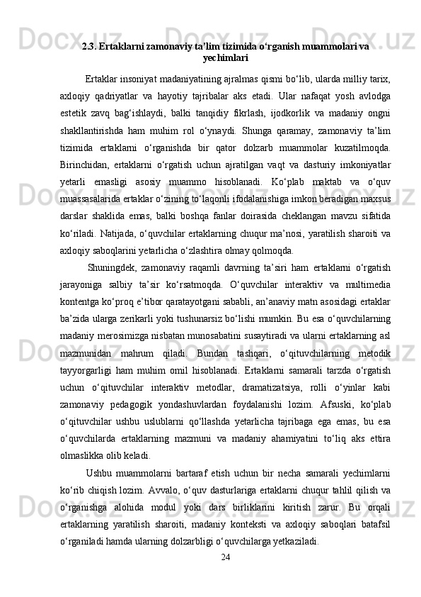 2.3. Ertaklarni zamonaviy ta’lim tizimida o‘rganish muammolari va
yechimlari
                Ertaklar insoniyat madaniyatining ajralmas qismi bo‘lib, ularda milliy tarix,
axloqiy   qadriyatlar   va   hayotiy   tajribalar   aks   etadi.   Ular   nafaqat   yosh   avlodga
estetik   zavq   bag‘ishlaydi,   balki   tanqidiy   fikrlash,   ijodkorlik   va   madaniy   ongni
shakllantirishda   ham   muhim   rol   o‘ynaydi.   Shunga   qaramay,   zamonaviy   ta’lim
tizimida   ertaklarni   o‘rganishda   bir   qator   dolzarb   muammolar   kuzatilmoqda.
Birinchidan,   ertaklarni   o‘rgatish   uchun   ajratilgan   vaqt   va   dasturiy   imkoniyatlar
yetarli   emasligi   asosiy   muammo   hisoblanadi.   Ko‘plab   maktab   va   o‘quv
muassasalarida ertaklar o‘zining to‘laqonli ifodalanishiga imkon beradigan maxsus
darslar   shaklida   emas,   balki   boshqa   fanlar   doirasida   cheklangan   mavzu   sifatida
ko‘riladi. Natijada, o‘quvchilar ertaklarning chuqur ma’nosi, yaratilish sharoiti va
axloqiy saboqlarini yetarlicha o‘zlashtira olmay qolmoqda.
            Shuningdek,   zamonaviy   raqamli   davrning   ta’siri   ham   ertaklarni   o‘rgatish
jarayoniga   salbiy   ta’sir   ko‘rsatmoqda.   O‘quvchilar   interaktiv   va   multimedia
kontentga ko‘proq e’tibor qaratayotgani sababli, an’anaviy matn asosidagi ertaklar
ba’zida ularga zerikarli yoki tushunarsiz bo‘lishi mumkin. Bu esa o‘quvchilarning
madaniy merosimizga nisbatan munosabatini susaytiradi va ularni ertaklarning asl
mazmunidan   mahrum   qiladi.   Bundan   tashqari,   o‘qituvchilarning   metodik
tayyorgarligi   ham   muhim   omil   hisoblanadi.   Ertaklarni   samarali   tarzda   o‘rgatish
uchun   o‘qituvchilar   interaktiv   metodlar,   dramatizatsiya,   rolli   o‘yinlar   kabi
zamonaviy   pedagogik   yondashuvlardan   foydalanishi   lozim.   Afsuski,   ko‘plab
o‘qituvchilar   ushbu   uslublarni   qo‘llashda   yetarlicha   tajribaga   ega   emas,   bu   esa
o‘quvchilarda   ertaklarning   mazmuni   va   madaniy   ahamiyatini   to‘liq   aks   ettira
olmaslikka olib keladi.
            Ushbu   muammolarni   bartaraf   etish   uchun   bir   necha   samarali   yechimlarni
ko‘rib chiqish lozim. Avvalo, o‘quv dasturlariga ertaklarni  chuqur tahlil qilish va
o‘rganishga   alohida   modul   yoki   dars   birliklarini   kiritish   zarur.   Bu   orqali
ertaklarning   yaratilish   sharoiti,   madaniy   konteksti   va   axloqiy   saboqlari   batafsil
o‘rganiladi hamda ularning dolzarbligi o‘quvchilarga yetkaziladi.
24 