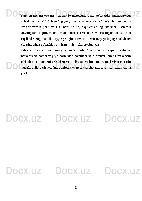 Yana   bir   muhim   yechim   –   interaktiv   metodlarni   keng   qo‘llashdir.   Animatsiyalar,
virtual   haqiqat   (VR)   texnologiyasi,   dramatizatsiya   va   rolli   o‘yinlar   yordamida
ertaklar   yanada   jonli   va   tushunarli   bo‘lib,   o‘quvchilarning   qiziqishini   oshiradi.
Shuningdek,   o‘qituvchilar   uchun   maxsus   seminarlar   va   treninglar   tashkil   etish
orqali   ularning   metodik   tayyorgarligini   oshirish,   zamonaviy   pedagogik   uslublarni
o‘zlashtirishga ko‘maklashish ham muhim ahamiyatga ega.
Natijada,   ertaklarni   zamonaviy   ta’lim   tizimida   o‘rganishning   mavjud   cheklovlari
interaktiv   va   zamonaviy   yondashuvlar,   darsliklar   va   o‘qituvchilarning   malakasini
oshirish orqali bartaraf etilishi mumkin. Bu esa nafaqat milliy madaniyat merosini
saqlash, balki yosh avlodning axloqiy va ijodiy salohiyatini rivojlantirishga xizmat
qiladi.
25 