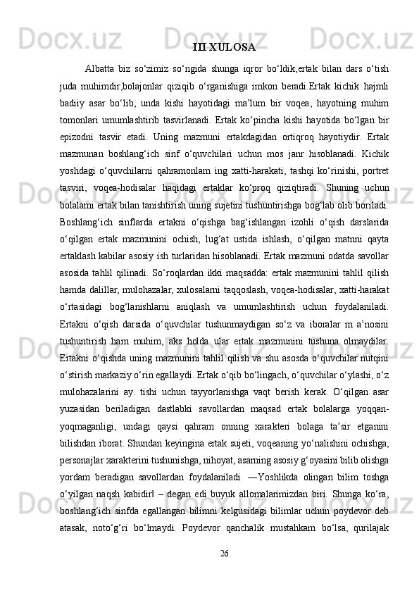 III XULOSA
Albatta   biz   so‘zimiz   so‘ngida   shunga   iqror   bo‘ldik,ertak   bilan   dars   o‘tish
juda   muhimdir,bolajonlar   qiziqib   o‘rganishiga   imkon   beradi.Ertak   kichik   hajmli
badiiy   asar   bo‘lib,   unda   kishi   hayotidagi   ma’lum   bir   voqea,   hayotning   muhim
tomonlari   umumlashtirib   tasvirlanadi.   Ertak   ko‘pincha   kishi   hayotida   bo‘lgan   bir
epizodni   tasvir   etadi.   Uning   mazmuni   ertakdagidan   ortiqroq   hayotiydir.   Ertak
mazmunan   boshlang‘ich   sinf   o‘quvchilari   uchun   mos   janr   hisoblanadi.   Kichik
yoshdagi   o‘quvchilarni   qahramonlam   ing   xatti-harakati,   tashqi   ko‘rinishi,   portret
tasviri,   voqea-hodisalar   haqidagi   ertaklar   ko‘proq   qiziqtiradi.   Shuning   uchun
bolalami ertak bilan tanishtirish uning sujetini tushuntirishga bog‘lab olib boriladi.
Boshlang‘ich   sinflarda   ertakni   o‘qishga   bag‘ishlangan   izohli   o‘qish   darslarida
o‘qilgan   ertak   mazmunini   ochish,   lug‘at   ustida   ishlash,   o‘qilgan   matnni   qayta
ertaklash kabilar asosiy ish turlaridan hisoblanadi. Ertak mazmuni odatda savollar
asosida   tahlil   qilinadi.  So‘roqlardan   ikki   maqsadda:   ertak   mazmunini   tahlil   qilish
hamda dalillar, mulohazalar, xulosalarni taqqoslash, voqea-hodisalar, xatti-harakat
o‘rtasidagi   bog‘lanishlarni   aniqlash   va   umumlashtirish   uchun   foydalaniladi.
Ertakni   o‘qish   darsida   o‘quvchilar   tushunmaydigan   so‘z   va   iboralar   m   a’nosini
tushuntirish   ham   muhim,   aks   holda   ular   ertak   mazmunini   tushuna   olmaydilar.
Ertakni  o‘qishda  uning mazmunini  tahlil  qilish va shu  asosda  o‘quvchilar  nutqini
o‘stirish markaziy o‘rin egallaydi. Ertak o‘qib bo‘lingach, o‘quvchilar o‘ylashi, o‘z
mulohazalarini   ay.   tishi   uchun   tayyorlanishga   vaqt   berish   kerak.   O‘qilgan   asar
yuzasidan   beriladigan   dastlabki   savollardan   maqsad   ertak   bolalarga   yoqqan-
yoqmaganligi,   undagi   qaysi   qahram   onning   xarakteri   bolaga   ta’sir   etganini
bilishdan iborat. Shundan keyingina ertak sujeti, voqeaning yo‘nalishini ochishga,
personajlar xarakterini tushunishga, nihoyat, asarning asosiy g‘oyasini bilib olishga
yordam   beradigan   savollardan   foydalaniladi.   ―Yoshlikda   olingan   bilim   toshga
o‘yilgan   naqsh   kabidir   –   degan   edi   buyuk   allomalarimizdan   biri.   Shunga   ko‘ra,‖
boshlang‘ich   sinfda   egallangan   bilimni   kelgusidagi   bilimlar   uchun   poydevor   deb
atasak,   noto‘g‘ri   bo‘lmaydi.   Poydevor   qanchalik   mustahkam   bo‘lsa,   qurilajak
26 