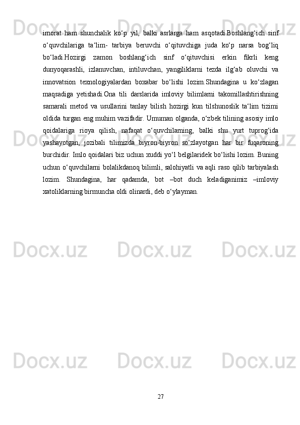 imorat   ham   shunchalik   ko‘p   yil,   balki   asrlarga   ham   asqotadi.Boshlang‘ich   sinf
o‘quvchilariga   ta‘lim-   tarbiya   beruvchi   o‘qituvchiga   juda   ko‘p   narsa   bog‘liq
bo‘ladi.Hozirgi   zamon   boshlang‘ich   sinf   o‘qituvchisi   erkin   fikrli   keng
dunyoqarashli,   izlanuvchan,   intiluvchan,   yangiliklarni   tezda   ilg‘ab   oluvchi   va
innovatsion   texnologiyalardan   boxabar   bo‘lishi   lozim.Shundagina   u   ko‘zlagan
maqsadiga   yetishadi.Ona   tili   darslarida   imloviy   bilimlarni   takomillashtirishning
samarali   metod   va   usullarini   tanlay   bilish   hozirgi   kun   tilshunoslik   ta‘lim   tizimi
oldida turgan eng muhim vazifadir. Umuman olganda, o‘zbek tilining asosiy imlo
qoidalariga   rioya   qilish,   nafaqat   o‘quvchilarning,   balki   shu   yurt   tuprog‘ida
yashayotgan,   jozibali   tilimizda   biyron-biyron   so‘zlayotgan   har   bir   fuqaroning
burchidir. Imlo qoidalari biz uchun xuddi yo‘l belgilaridek bo‘lishi lozim. Buning
uchun o‘quvchilarni bolalikdanoq bilimli, salohiyatli va aqli raso qilib tarbiyalash
lozim.   Shundagina,   har   qadamda,   bot   –bot   duch   keladiganimiz   –imloviy
xatoliklarning birmuncha oldi olinardi, deb o‘ylayman.
27 