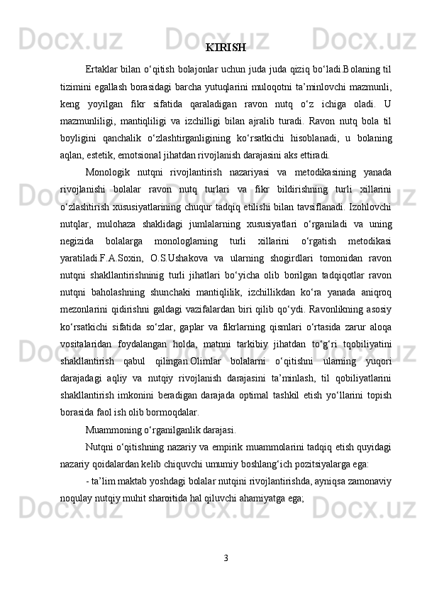 KIRISH
Ertaklar bilan o‘qitish bolajonlar uchun juda juda qiziq bo‘ladi.Bolaning til
tizimini egallash borasidagi barcha yutuqlarini muloqotni ta’minlovchi mazmunli,
keng   yoyilgan   fikr   sifatida   qaraladigan   ravon   nutq   o‘z   ichiga   oladi.   U
mazmunliligi,   mantiqliligi   va   izchilligi   bilan   ajralib   turadi.   Ravon   nutq   bola   til
boyligini   qanchalik   o‘zlashtirganligining   ko‘rsatkichi   hisoblanadi,   u   bolaning
aqlan, estetik, emotsional jihatdan rivojlanish darajasini aks ettiradi. 
Monologik   nutqni   rivojlantirish   nazariyasi   va   metodikasining   yanada
rivojlanishi   bolalar   ravon   nutq   turlari   va   fikr   bildirishning   turli   xillarini
o‘zlashtirish xususiyatlarining chuqur tadqiq etilishi bilan tavsiflanadi. Izohlovchi
nutqlar,   mulohaza   shaklidagi   jumlalarning   xususiyatlari   o‘rganiladi   va   uning
negizida   bolalarga   monologlarning   turli   xillarini   o‘rgatish   metodikasi
yaratiladi.F.A.Soxin,   O.S.Ushakova   va   ularning   shogirdlari   tomonidan   ravon
nutqni   shakllantirishninig   turli   jihatlari   bo‘yicha   olib   borilgan   tadqiqotlar   ravon
nutqni   baholashning   shunchaki   mantiqlilik,   izchillikdan   ko‘ra   yanada   aniqroq
mezonlarini   qidirishni   galdagi   vazifalardan  biri   qilib  qo‘ydi.  Ravonlikning   asosiy
ko‘rsatkichi   sifatida   so‘zlar,   gaplar   va   fikrlarning   qismlari   o‘rtasida   zarur   aloqa
vositalaridan   foydalangan   holda,   matnni   tarkibiy   jihatdan   to‘g‘ri   tqobiliyatini
shakllantirish   qabul   qilingan.Olimlar   bolalarni   o‘qitishni   ularning   yuqori
darajadagi   aqliy   va   nutqiy   rivojlanish   darajasini   ta’minlash,   til   qobiliyatlarini
shakllantirish   imkonini   beradigan   darajada   optimal   tashkil   etish   yo‘llarini   topish
borasida faol ish olib bormoqdalar. 
Muammoning o‘rganilganlik darajasi. 
Nutqni o‘qitishning nazariy va empirik muammolarini tadqiq etish quyidagi
nazariy qoidalardan kelib chiquvchi umumiy boshlang‘ich pozitsiyalarga ega: 
- ta’lim maktab yoshdagi bolalar nutqini rivojlantirishda, ayniqsa zamonaviy
noqulay nutqiy muhit sharoitida hal qiluvchi ahamiyatga ega; 
3 