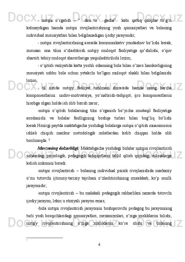 -   nutqni   o‘rgatish   –   “…dan   to   …gacha”     kabi   qattiq   qoliplar   to‘g‘ri
kelmaydigan   hamda   nutqni   rivojlantirishning   yosh   qonuniyatlari   va   bolaning
individual xususiyatlari bilan belgilanadigan ijodiy jarayondir; 
- nutqni  rivojlantirishning asosida  kommunikativ yondashuv  bo‘lishi kerak,
xususan:   ona   tilini   o‘zlashtirish   nutqiy   muloqot   faoliyatiga   qo‘shilishi,   o‘quv
sharoiti tabiiy muloqot sharoitlariga yaqinlashtirilishi lozim; 
- o‘qitish vaziyatida katta yoshli odamning bola bilan o‘zaro hamkorligining
xususiyati   ushbu   bola   uchun   yetakchi   bo‘lgan   muloqot   shakli   bilan   belgilanishi
lozim; 
-   til   ustida   nutqiy   faoliyat   tuzilmasi   doirasida   hamda   uning   barcha
komponentlarini:   undov-motivatsiya,   yo‘naltirish-tadqiqot,   ijro   komponentlarini
hisobga olgan holda ish olib borish zarur; 
-nutqni   o‘qitish   bolalarning   tilni   o‘rganish   bo‘yicha   mustaqil   faoliyatiga
asoslanishi   va   bolalar   faolligining   boshqa   turlari   bilan   bog‘liq   bo‘lishi
kerak.Hozirgi paytda maktabgacha yoshdagi bolalarga nutqni o‘qitish muammosini
ishlab   chiqish   mazkur   metodologik   xolatlardan   kelib   chiqqan   holda   olib
borilmoqda.  1
Mavzuning dolzarbligi:  Maktabgacha yoshdagi bolalar nutqini rivojlantirish
sohasidagi   psixologik,   pedagogik   tadqiqotlarni   tahlil   qilish   quyidagi   xulosalarga
kelish imkonini beradi: 
-nutqni   rivojlantirish   –   bolaning   individual   psixik   rivojlanishida   markaziy
o‘rin   tutuvchi   ijtimoiy-tarixiy   tajribani   o‘zlashtirishining   murakkab,   ko‘p   omilli
jarayonidir; 
-nutqni   rivojlantirish   –   bu   malakali   pedagogik   rahbarlikni   nazarda   tutuvchi
ijodiy jarayon, lekin u stixiyali jarayon emas; 
-bola  nutqni  rivojlantirish   jarayonini  boshqaruvchi   pedagog  bu  jarayonning
turli   yosh   bosqichlaridagi   qonuniyatlari,   mexanizmlari,   o‘ziga   xosliklarini   bilishi,
nutqiy   rivojlantirishning   o‘ziga   xosliklarini   ko‘ra   olishi   va   bolaning
1
4 