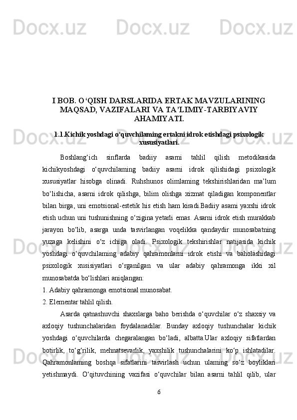 I BOB. O‘QISH DARSLARIDA ERTAK MAVZULARINING
MAQSAD, VAZIFALARI VA TA’LIMIY-TARBIYAVIY
AHAMIYATI.
1.1.Kichik yoshdagi o‘quvchilaming ertakni idrok etishdagi psixologik
xususiyatlari.
Boshlang‘ich   sinflarda   badiiy   asarni   tahlil   qilish   metodikasida
kichikyoshdagi   o‘quvchilaming   badiiy   asarni   idrok   qilishidagi   psixologik
xususiyatlar   hisobga   olinadi.   Ruhshunos   olimlaming   tekshirishlaridan   ma’lum
bo‘lishicha,   asarni   idrok   qilishga,   bilim   olishga   xizmat   qiladigan   komponentlar
bilan birga, uni emotsional-estetik his etish ham kiradi.Badiiy asami  yaxshi  idrok
etish uchun uni tushunishning o‘zigina yetarli emas. Asarni  idrok etish murakkab
jarayon   bo‘lib,   asarga   unda   tasvirlangan   voqelikka   qandaydir   munosabatning
yuzaga   kelishini   o‘z   ichiga   oladi.   Psixologik   tekshirishlar   natijasida   kichik
yoshdagi   o‘quvchilaming   adabiy   qahramonlarni   idrok   etishi   va   baholashidagi
psixologik   xusisiyatlari   o‘rganilgan   va   ular   adabiy   qahramonga   ikki   xil
munosabatda bo‘lishlari aniqlangan: 
1. Adabiy qahramonga emotsional munosabat. 
2. Elementar tahlil qilish. 
Asarda   qatnashuvchi   shaxslarga   baho   berishda   o‘quvchilar   o‘z   shaxsiy   va
axloqiy   tushunchalaridan   foydalanadilar.   Bunday   axloqiy   tushunchalar   kichik
yoshdagi   o‘quvchilarda   chegaralangan   bo‘ladi,   albatta.Ular   axloqiy   sifatlardan
botirlik,   to‘g‘rilik,   mehnatsevarlik,   yaxshilik   tushunchalarini   ko‘p   ishlatadilar.
Qahramonlaming   boshqa   sifatlarini   tasvirlash   uchun   ulaming   so‘z   boyliklari
yetishmaydi.   O‘qituvchining   vazifasi   o‘quvchilar   bilan   asarni   tahlil   qilib,   ular
6 