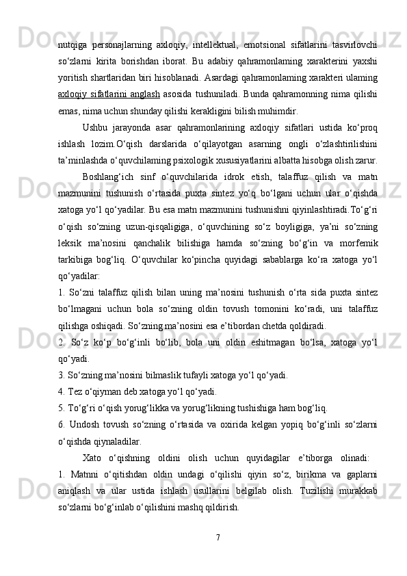 nutqiga   personajlarning   axloqiy,   intellektual,   emotsional   sifatlarini   tasvirlovchi
so‘zlarni   kirita   borishdan   iborat.   Bu   adabiy   qahramonlaming   xarakterini   yaxshi
yoritish shartlaridan biri hisoblanadi. Asardagi qahramonlaming xarakteri ulaming
axloqiy   sifatlarini   anglash   asosida   tushuniladi.   Bunda   qahramonning   nima   qilishi
emas, nima uchun shunday qilishi kerakligini bilish muhimdir. 
Ushbu   jarayonda   asar   qahramonlarining   axloqiy   sifatlari   ustida   ko‘proq
ishlash   lozim.O‘qish   darslarida   o‘qilayotgan   asarning   ongli   o‘zlashtirilishini
ta’minlashda o‘quvchilaming psixologik xususiyatlarini albatta hisobga olish zarur.
Boshlang‘ich   sinf   o‘quvchilarida   idrok   etish,   talaffuz   qilish   va   matn
mazmunini   tushunish   o‘rtasida   puxta   sintez   yo‘q   bo‘lgani   uchun   ular   o‘qishda
xatoga yo‘l qo‘yadilar. Bu esa matn mazmunini tushunishni qiyinlashtiradi.To‘g‘ri
o‘qish   so‘zning   uzun-qisqaligiga,   o‘quvchining   so‘z   boyligiga,   ya’ni   so‘zning
leksik   ma’nosini   qanchalik   bilishiga   hamda   so‘zning   bo‘g‘in   va   morfemik
tarkibiga   bog‘liq.   O‘quvchilar   ko‘pincha   quyidagi   sabablarga   ko‘ra   xatoga   yo‘l
qo‘yadilar:  
1.   So‘zni   talaffuz   qilish   bilan   uning   ma’nosini   tushunish   o‘rta   sida   puxta   sintez
bo‘lmagani   uchun   bola   so‘zning   oldin   tovush   tomonini   ko‘radi,   uni   talaffuz
qilishga oshiqadi. So‘zning ma’nosini esa e’tibordan chetda qoldiradi. 
2.   So‘z   ko‘p   bo‘g‘inli   bo‘lib,   bola   uni   oldin   eshitmagan   bo‘lsa,   xatoga   yo‘l
qo‘yadi.
3. So‘zning ma’nosini bilmaslik tufayli xatoga yo‘l qo‘yadi. 
4. Tez o‘qiyman deb xatoga yo‘l qo‘yadi.
5. To‘g‘ri o‘qish yorug‘likka va yorug‘likning tushishiga ham bog‘liq. 
6.   Undosh   tovush   so‘zning   o‘rtasida   va   oxirida   kelgan   yopiq   bo‘g‘inli   so‘zlarni
o‘qishda qiynaladilar. 
Xato   o‘qishning   oldini   olish   uchun   quyidagilar   e’tiborga   olinadi:  
1.   Matnni   o‘qitishdan   oldin   undagi   o‘qilishi   qiyin   so‘z,   birikma   va   gaplarni
aniqlash   va   ular   ustida   ishlash   usullarini   belgilab   olish.   Tuzilishi   murakkab
so‘zlarni bo‘g‘inlab o‘qilishini mashq qildirish. 
7 