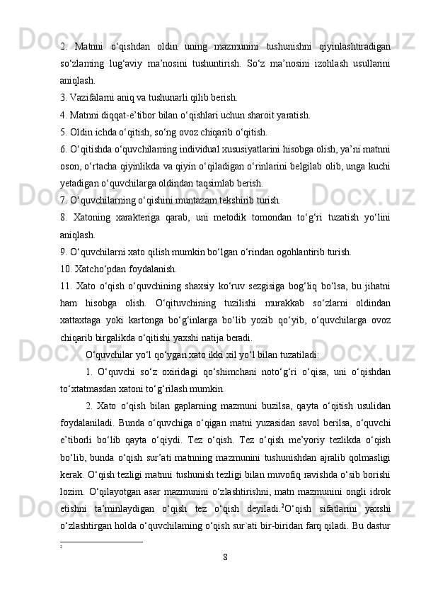 2.   Matnni   o‘qishdan   oldin   uning   mazmunini   tushunishni   qiyinlashtiradigan
so‘zlaming   lug‘aviy   ma’nosini   tushuntirish.   So‘z   ma’nosini   izohlash   usullarini
aniqlash.
3. Vazifalarni aniq va tushunarli qilib berish. 
4. Matnni diqqat-e’tibor bilan o‘qishlari uchun sharoit yaratish. 
5. Oldin ichda o‘qitish, so‘ng ovoz chiqarib o‘qitish. 
6. O‘qitishda o‘quvchilaming individual xususiyatlarini hisobga olish, ya’ni matnni
oson, o‘rtacha qiyinlikda va qiyin o‘qiladigan o‘rinlarini belgilab olib, unga kuchi
yetadigan o‘quvchilarga oldindan taqsimlab berish. 
7. O‘quvchilarning o‘qishini muntazam tekshirib turish. 
8.   Xatoning   xarakteriga   qarab,   uni   metodik   tomondan   to‘g‘ri   tuzatish   yo‘lini
aniqlash. 
9. O‘quvchilarni xato qilish mumkin bo‘lgan o‘rindan ogohlantirib turish. 
10. Xatcho‘pdan foydalanish. 
11.   Xato   o‘qish   o‘quvchining   shaxsiy   ko‘ruv   sezgisiga   bog‘liq   bo‘lsa,   bu   jihatni
ham   hisobga   olish.   O‘qituvchining   tuzilishi   murakkab   so‘zlarni   oldindan
xattaxtaga   yoki   kartonga   bo‘g‘inlarga   bo‘lib   yozib   qo‘yib,   o‘quvchilarga   ovoz
chiqarib birgalikda o‘qitishi yaxshi natija beradi. 
O‘quvchilar yo‘l qo‘ygan xato ikki xil yo‘l bilan tuzatiladi: 
1.   O‘quvchi   so‘z   oxiridagi   qo‘shimchani   noto‘g‘ri   o‘qisa,   uni   o‘qishdan
to‘xtatmasdan xatoni to‘g‘rilash mumkin. 
2.   Xato   o‘qish   bilan   gaplarning   mazmuni   buzilsa,   qayta   o‘qitish   usulidan
foydalaniladi.   Bunda  o‘quvchiga  o‘qigan   matni   yuzasidan  savol  berilsa,  o‘quvchi
e’tiborli   bo‘lib   qayta   o‘qiydi.   Tez   o‘qish.   Tez   o‘qish   me’yoriy   tezlikda   o‘qish
bo‘lib,   bunda   o‘qish   sur’ati   matnning   mazmunini   tushunishdan   ajralib   qolmasligi
kerak. O‘qish tezligi matnni tushunish tezligi bilan muvofiq ravishda o‘sib borishi
lozim.  O‘qilayotgan  asar   mazmunini   o‘zlashtirishni,   matn  mazmunini   ongli   idrok
etishni   ta’minlaydigan   o‘qish   tez   o‘qish   deyiladi. 2
O‘qish   sifatlarini   yaxshi
o‘zlashtirgan holda o‘quvchilaming o‘qish sur`ati bir-biridan farq qiladi. Bu dastur
2
8 