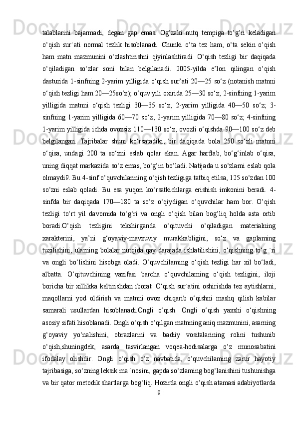 talablarini   bajarmadi,   degan   gap   emas.   Og‘zaki   nutq   tempiga   to‘g‘ri   keladigan
o‘qish   sur`ati   normal   tezlik   hisoblanadi.   Chunki   o‘ta   tez   ham,   o‘ta   sekin   o‘qish
ham   matn   mazmunini   o‘zlashtirishni   qiyinlashtiradi.   O‘qish   tezligi   bir   daqiqada
o‘qiladigan   so‘zlar   soni   bilan   belgilanadi.   2005-yilda   e’lon   qilingan   o‘qish
dasturida 1-sinfning 2-yarim yilligida o‘qish sur’ati 20—25 so‘z (notanish matnni
o‘qish tezligi ham 20—25so‘z); o‘quv yili oxirida 25—30 so‘z; 2-sinfning 1-yarim
yilligida   matnni   o‘qish   tezligi   30—35   so‘z;   2-yarim   yilligida   40—50   so‘z;   3-
sinfning 1-yarim  yilligida 60—70 so‘z; 2-yarim  yilligida 70—80 so‘z; 4-sinfning
1-yarim yilligida ichda ovozsiz 110—130 so‘z, ovozli o‘qishda 90—100 so‘z deb
belgilangan.   Tajribalar   shuni   ko‘rsatadiki,   bir   daqiqada   bola   250   so‘zli   matnni
o‘qisa,   undagi   200   ta   so‘zni   eslab   qolar   ekan.   Agar   harflab,   bo‘g‘inlab   o‘qisa,
uning diqqat markazida so‘z emas, bo‘g‘in bo‘ladi. Natijada u so‘zlarni eslab qola
olmaydi9. Bu 4-sinf o‘quvchilarining o‘qish tezligiga tatbiq etilsa, 125 so‘zdan 100
so‘zni   eslab   qoladi.   Bu   esa   yuqori   ko‘rsatkichlarga   erishish   imkonini   beradi.   4-
sinfda   bir   daqiqada   170—180   ta   so‘z   o‘qiydigan   o‘quvchilar   ham   bor.   O‘qish
tezligi   to‘rt   yil   davomida   to‘g‘ri   va   ongli   o‘qish   bilan   bog‘liq   holda   asta   ortib
boradi.O‘qish   tezligini   tekshirganda   o‘qituvchi   o‘qiladigan   materialning
xarakterini,   ya’ni   g‘oyaviy-mavzuviy   murakkabligini,   so‘z   va   gaplaming
tuzilishini, ularning  bolalar   nutqida qay  darajada  ishlatilishini,  o‘qishning  to‘g `ri
va   ongli   bo‘lishini   hisobga   oladi.   O‘quvchilaming   o‘qish   tezligi   har   xil   bo‘ladi,
albatta.   O‘qituvchining   vazifasi   barcha   o‘quvchilaming   o‘qish   tezligini,   iloji
boricha bir xillikka keltirishdan iborat. O‘qish sur`atini  oshirishda tez aytishlarni,
maqollarni   yod   oldirish   va   matnni   ovoz   chiqarib   o‘qishni   mashq   qilish   kabilar
samarali   usullardan   hisoblanadi.Ongli   o‘qish.   Ongli   o‘qish   yaxshi   o‘qishning
asosiy sifati hisoblanadi. Ongli o‘qish o‘qilgan matnning aniq mazmunini, asarning
g‘oyaviy   yo‘nalishini,   obrazlarini   va   badiiy   vositalarining   rolini   tushunib
o‘qish,shuningdek,   asarda   tasvirlangan   voqea-hodisalarga   o‘z   munosabatini
ifodalay   olishdir.   Ongli   o‘qish   o‘z   navbatida,   o‘quvchilaming   zarur   hayotiy
tajribasiga, so‘zning leksik ma `nosini, gapda so‘zlaming bog‘lanishini tushunishga
va bir qator metodik shartlarga bog‘liq. Hozirda ongli o‘qish atamasi adabiyotlarda
9 