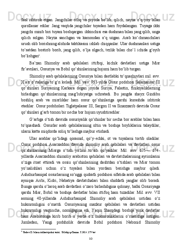 faol   ishtirok   etgan.   Jangchilar   otliq   va   piyoda   bo‘lib,   qilich,   nayza   o‘q-yoy   bilan
qurollanar   edilar.   Jang   vaqtida   jangchilar   tuyadan   ham   foydalangan.   Tuyaga   ikki
jangchi minib biri tuyani boshqargan. ikkinchisi esa dushman bilan jang qilib, unga
qilich   solgan.   Nayza   sanchgan   va   kamondan   o‘q   uzgan.   Arab   ko‘chmanchilari
urush olib borishning alohida taktikasini ishlab chiqqanlar. Ular dushmanlari ustiga
to‘satdan   bostirib   borib,   jang   qilib,   o ‘l ja   olgach,   tezlik   bilan   cho‘1   ichida   g‘oyib
bo‘lishgan 8
. 
Ba’zan   Shimoliy   arab   qabilalari   ittifoqi,   kichik   davlatlari   ustiga   Misr
fir’avnlari, Ossuriya va Bobil qo‘shinlarining hujumi ham bo ‘l ib turgan.
Shimoliy arab qabilalarining Ossuriya bilan dastlabki to‘qnashuvlari mil. avv.
X asr o‘rtalariga to‘g‘ri keladi. Mil. vav. 953-yilda Ossur podshosi Salamansar III
qo‘shinlari   Suriyaning   Karkara   degan   joyida   Suriya,   Falastin,   finikiyaliklarning
birlashgan   qo‘shinlarining   mag ‘l ubiyatga   uchratadi.   Bu   jangda   shayx   Gindibu
boshliq   arab   va   misrliklar   ham   ossur   qo‘shinlariga   qarshi   kurashda   ishtirok
etadilar. Ossur podsholari Tiglatpalasar III, Sargon II va Sinaxxarib davrida Ossur
qo‘shinlari g‘arb tomon bir necha bor hujum uyushtiradilar.
G‘arbga o‘tish davrida ossuriyalik qo‘shinlar bir necha bor arablar bilan ham
to‘qnashadi.   Ossurlar   arab   qabilalarining   oltin   va   boshqa   boyliklarini   talaydilar,
ularni katta miqdorda soliq to‘lashga majbur etishadi.
Ular   arablar   qo ‘li dagi   qoramol,   qo‘y-echki,   ot   va   tuyalarni   tortib   oladilar.
Ossur   podshosi   Asarxaddon   davrida   shimoliy   arab   qabilalari   va   davlatlari   ossur
qo‘shinlarining   Misrga   o‘tish   yo‘lini   to‘sib   qo‘yadilar.   Mil.   avv.   675—   674-
yillarda Asarxaddon shimoliy arabiston qabilalari va davlatchalarining ayrimlarini
o‘ziga   itoat   ettiradi   va   ossiu   qo‘shinlarining   dashtdan   o‘tishlari   va   Misr   tomon
yo‘nalishlari   uchun   o‘z   tuyalari   bilan   yordam   berishga   majbur   qiladi.
Ashshurbanipal ossurlarning so‘nggi qudratli podshosi sifatida arab qabilalari bilan
ayniqsa   Aribi,   Kidri,   Nabatiya   davlatchalari   bilan   shiddatli   janglar   olib   boradi.
Bunga qarshi o ‘l aroq arab davlatlari o‘zaro birlashibgina qolmay, balki Ossuriyaga
qarshi   Misr,   Bobil   va   boshqa   davlatlar   bilan   ittifoq   ham   tuzadilar.   Mil.   avv.   VII
asrning   40-yillarida   Ashshurbanipal   Shimoliy   arab   qabilalari   ustidan   o‘z
hukmronligini   o‘rnatdi.   Ossuriyaning   mazkur   qabilalari   va   davlatlari   ustidan
hukmronligi   vaqtincha,   nomigagina   edi.   Yaqin   Sharqdagi   boshqa   yirik   davlatlar
ham   Arabistonga   kirib   borib   u   yerda   o‘z   hukmronliklarini   o‘rnatishga   intilgan.
Jumladan,   Yangi   podsholik   davrida   Bobil   podshosi   Nabonid   Shimoliy
8
  Urakov D. Jahon sivilizatsiyalari tarixi . Uslubiy qo'llanma. T.2016. 177-bet
10 