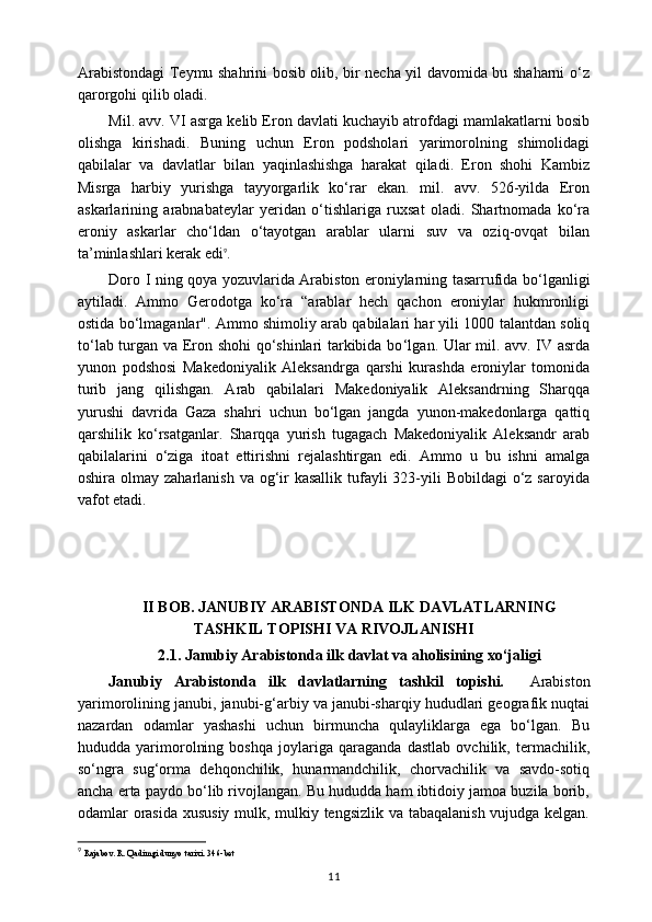 Arabistondagi Teymu shahrini bosib olib, bir necha yil davomida bu shaharni o‘z
qarorgohi qilib oladi.
Mil. avv. VI asrga kelib Eron davlati kuchayib atrofdagi mamlakatlarni bosib
olishga   kirishadi.   Buning   uchun   Eron   podsholari   yarimorolning   shimolidagi
qabilalar   va   davlatlar   bilan   yaqinlashishga   harakat   qiladi.   Eron   shohi   Kambiz
Misrga   harbiy   yurishga   tayyorgarlik   ko‘rar   ekan.   mil.   avv.   526-yilda   Eron
askarlarining   arabnabateylar   yeridan   o‘tishlariga   ruxsat   oladi.   Shartnomada   ko‘ra
eroniy   askarlar   cho‘ldan   o‘tayotgan   arablar   ularni   suv   va   oziq-ovqat   bilan
ta’minlashlari kerak edi 9
.
Doro I ning qoya   у ozuvlarida Arabiston eroniylarning tasarrufida bo ‘l ganligi
aytiladi.   Ammo   Gerodotga   ko‘ra   “arablar   hech   qachon   eroniylar   hukmronligi
ostida bo ‘l maganlar". Ammo shimoliy arab qabilalari har yili 1000 talantdan soliq
to ‘l ab turgan va Eron shohi qo‘shinlari tarkibida bo ‘l gan. Ular mil. avv. IV asrda
yunon   podshosi   Makedoniyalik   Aleksandrga   qarshi   kurashda   eroniylar   tomonida
turib   jang   qilishgan.   Arab   qabilalari   Makedoniyalik   Aleksandrning   Sharqqa
yurushi   davrida   Gaza   shahri   uchun   bo‘lgan   jangda   yunon-makedonlarga   qattiq
qarshilik   ko‘rsatganlar.   Sharqqa   yurish   tugagach   Makedoniyalik   Aleksandr   arab
qabilalarini   o‘ziga   itoat   ettirishni   rejalashtirgan   edi.   Ammo   u   bu   ishni   amalga
oshira olmay zaharlanish  va og‘ir  kasallik tufayli  323-yili  Bobildagi  o‘z saroyida
vafot etadi.
II BOB.  JANUBIY ARABISTONDA ILK DAVLATLARNING
TASHKIL TOPISHI VA RIVOJLANISHI
2.1.  Janubiy Arabistonda ilk davlat va aholisining xo‘jaligi
Janubiy   Arabistonda   ilk   davlatlarning   tashkil   topishi.     Arabiston
yarimorolining janubi, janubi-g‘arbiy va janubi-sharqiy hududlari geografik nuqtai
nazardan   odamlar   yashashi   uchun   birmuncha   qulayliklarga   ega   bo‘lgan.   Bu
hududda   yarimorolning   boshqa   joylariga   qaraganda   dastlab   ovchilik,   termachilik,
so‘ngra   sug‘orma   dehqonchilik,   hunarmandchilik,   chorvachilik   va   savdo-sotiq
ancha erta paydo bo‘lib rivojlangan. Bu hududda ham ibtidoiy jamoa buzila borib,
odamlar orasida xususiy mulk, mulkiy tengsizlik va tabaqalanish vujudga kelgan.
9
  Rajabov. R. Qadimgi dunyo tarixi.   346- bet
11 