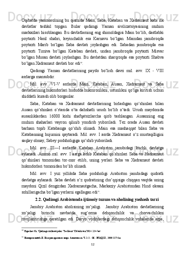 Oqibatda   yarimorolning   bu   qismida   Main,   Saba,   Kataban   va   Xadramaut   kabi   ilk
davlatlar   tashkil   topgan.   Bular   qadimgi   Yaman   sivilizatsiyasining   muhim
markazlari hisoblangan. Bu davlatlarning eng shimoldagisi  Main bo‘lib, dastlabki
poytaxti   Nasil   shahri,   keyinchalik   esa   Karnavu   bo‘lgan.   Maindan   janubroqda
poytaxti   Marib   bo‘lgan   Saba   davlati   joylashgan   edi.   Sabadan   janubroqda   esa
poytaxti   Timiva   bo‘lgan   Kataban   davlati,   undan   janubroqda   poytaxti   Misvar
bo‘lgan   Musan   davlati   joylashgan.   Bu   davlatdan   sharqroqda   esa   poytaxti   Shabva
bo‘lgan Xadramaut davlati bor edi 10
.
Qadimgi   Yaman   davlatlarining   paydo   bo‘lish   davri   mil.   avv.   IX   -   VIII
asrlarga mansubdir.
Mil.   avv.   VI-V   asrlarda   Main,   Kataban,   Ausan,   Xadramaut   va   Saba
davlatlarining hukmdorlari hududda hukmronlikni, ustunlikni qo‘lga kiritish uchun
shiddatli kurash olib borganlar.
Saba,   Kataban   va   Xadramaut   davlatlarining   birlashgan   qo‘shinlari   bilan
Ausan   qo‘shinlari   o‘rtasida   o‘ta   dahshatli   urush   bo‘lib   o‘tadi.   Urush   maydonida
ausanliklardan   16000   kishi   shafqatsizlarcha   qirib   tashlangan.   Ausanning   eng
muhim   shaharlari   vayron   qilinib   yondirib   yuboriladi.   Tez   orada   Ausan   davlati
barham   topib   Katabanga   qo‘shib   olinadi.   Main   esa   mashaqqat   bilan   Saba   va
Katabanning   hujumini   qaytaradi.   Mil.   avv.   I   asrda   Xadramaut   o‘z   mustaqilligini
saqlay olmay, Sabey podsholigiga qo‘shib yuboriladi.
Mil.   avv.   III—I   asrlarda   Kataban   Arabiston   janubidagi   kuchli   davlatga
aylanadi.   Ammo   mil.   avv.   I   asrga   kelib   Kataban   qo‘shinlari   Saba   va   Hadramaut
qo‘shinlari   tomonidan   tor-mor   etilib,   uning   yerlari   Saba   va   Xadramaut   davlati
hukmdorlari tomonidan bo‘lib olinadi. 
Mil.   avv.   I   yuz   yillikda   Saba   podsholigi   Arabiston   janubidagi   qudratli
davlatga aylanadi. Saba davlati o‘z qudratining cho‘qqisiga chiqqan vaqtda uning
maydoni   Qizil   dengizdan   Xadramautgacha,   Markaziy   Arabistondan   Hind   okeani
sohillarigacha bo‘lgan yerlarni egallagan edi 11
.
2.2.  Qadimgi Arabistonda ijtimoiy tuzum va aholining yashash tarzi
Janubiy   Arabiston   aholisining   xo‘jaligi.     Janubiy   Arabiston   davlatlarining
xo‘jaligi   birinchi   navbatda   sug‘orma   dehqonchilik   va   chorvachilikni
rivojlantirishga   qaratilgan   edi.   Daryo   vodiylardagi   dehqonchilik   vohalarida   arpa,
10
  Ergashev Sh. "Qadimgi sivilizatsiyalar "Toshkent "O'zbekiston"2016. 136-bet
11
  Немировский А.И. История древнего мира: Античность. Ч. 1-2. - М.: ВЛАДОС, 2000  327-б e т
12 
