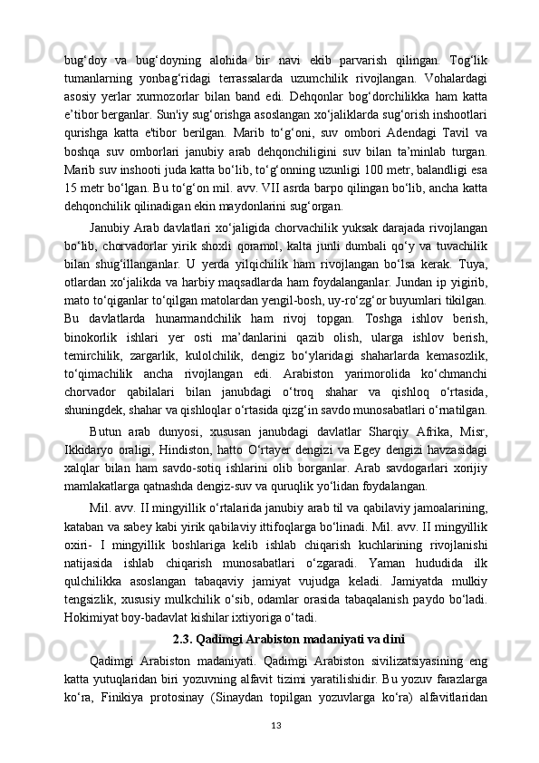 bug‘doy   va   bug‘doyning   alohida   bir   navi   ekib   parvarish   qilingan.   Tog‘lik
tumanlarning   yonbag‘ridagi   terrassalarda   uzumchilik   rivojlangan.   Vohalardagi
asosiy   yerlar   xurmozorlar   bilan   band   edi.   Dehqonlar   bog‘dorchilikka   ham   katta
e’tibor berganlar. Sun'iy sug‘orishga asoslangan xo‘jaliklarda sug‘orish inshootlari
qurishga   katta   e'tibor   berilgan.   Marib   to‘g‘oni,   suv   ombori   Adendagi   Tavil   va
boshqa   suv   omborlari   janubiy   arab   dehqonchiligini   suv   bilan   ta’minlab   turgan.
Marib suv inshooti juda katta bo‘lib, to‘g‘onning uzunligi 100 metr, balandligi esa
15 metr bo‘lgan. Bu to‘g‘on mil. avv. VII asrda barpo qilingan bo‘lib, ancha katta
dehqonchilik qilinadigan ekin maydonlarini sug‘organ.
Janubiy Arab davlatlari xo‘jaligida chorvachilik yuksak darajada rivojlangan
bo‘lib,   chorvadorlar   yirik   shoxli   qoramol,   kalta   junli   dumbali   qo‘y   va   tuvachilik
bilan   shug‘illanganlar.   U   yerda   yilqichilik   ham   rivojlangan   bo‘lsa   kerak.   Tuya,
otlardan xo‘jalikda va harbiy maqsadlarda ham foydalanganlar. Jundan ip   у igirib,
mato to‘qiganlar to‘qilgan matolardan yengil-bosh, uy-ro‘zg‘or buyumlari tikilgan.
Bu   davlatlarda   hunarmandchilik   ham   rivoj   topgan.   Toshga   ishlov   berish,
binokorlik   ishlari   yer   osti   ma’danlarini   qazib   olish,   ularga   ishlov   berish,
temirchilik,   zargarlik,   kulolchilik,   dengiz   bo‘ylaridagi   shaharlarda   kemasozlik,
to‘qimachilik   ancha   rivojlangan   edi.   Arabiston   yarimorolida   ko‘chmanchi
chorvador   qabilalari   bilan   janubdagi   o‘troq   shahar   va   qishloq   o‘rtasida,
shuningdek, shahar va qishloqlar o‘rtasida qizg‘in savdo munosabatlari o‘rnatilgan.
Butun   arab   dunyosi,   xususan   janubdagi   davlatlar   Sharqiy   Afrika,   Misr,
Ikkidaryo   oraligi,   Hindiston,   hatto   O‘rtayer   dengizi   va   Egey   dengizi   havzasidagi
xalqlar   bilan   ham   savdo-sotiq   ishlarini   olib   borganlar.   Arab   savdogarlari   xorijiy
mamlakatlarga qatnashda dengiz-suv va quruqlik yo‘lidan foydalangan.
Mil. avv. II mingyillik  о ‘rtalarida janubiy arab til va qabilaviy jamoalarining,
kataban va sabey kabi yirik qabilaviy ittifoqlarga bo‘linadi. Mil. avv. II mingyillik
oxiri-   I   mingyillik   boshlariga   kelib   ishlab   chiqarish   kuchlarining   rivojlanishi
natijasida   ishlab   chiqarish   munosabatlari   o‘zgaradi.   Yaman   hududida   ilk
qulchilikka   asoslangan   tabaqaviy   jamiyat   vujudga   keladi.   Jamiyatda   mulkiy
tengsizlik,   xususiy   mulkchilik   o‘sib,   odamlar   orasida   tabaqalanish   paydo   bo‘ladi.
Hokimiyat boy-badavlat kishilar ixtiyoriga o‘tadi.
2.3.  Qadimgi Arabiston madaniyati va dini
Qadimgi   Arabiston   madaniyati.   Qadimgi   Arabiston   sivilizatsiyasining   eng
katta yutuqlaridan biri yozuvning alfavit tizimi yaratilishidir. Bu yozuv farazlarga
ko‘ra,   Finikiya   protosinay   (Sinaydan   topilgan   yozuvlarga   ko‘ra)   alfavitlaridan
13 