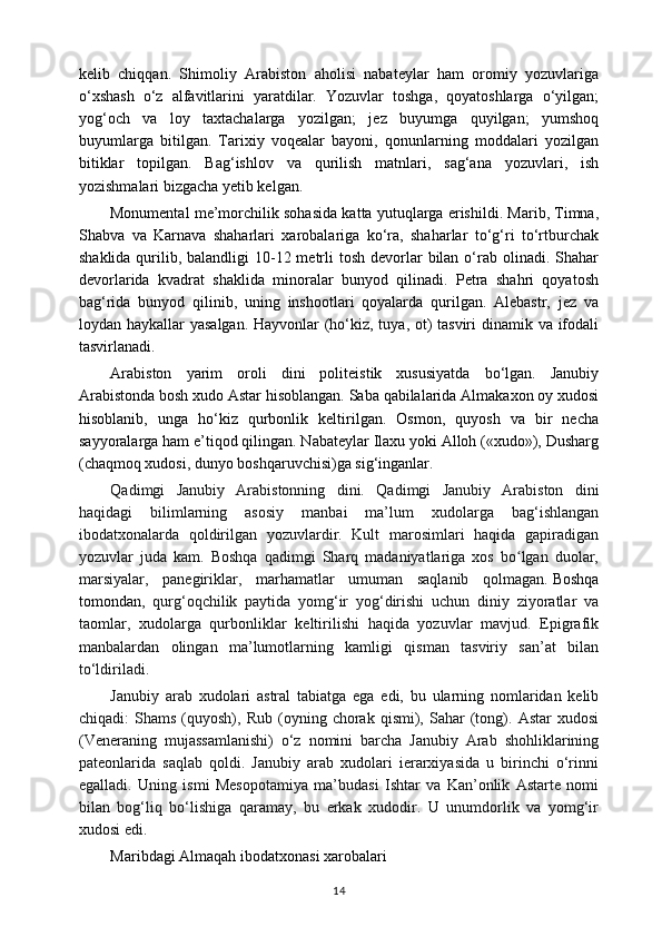 kelib   chiqqan.   Shimoliy   Arabiston   aholisi   nabateylar   ham   oromiy   yozuvlariga
o‘xshash   o‘z   alfavitlarini   yaratdilar.   Yozuvlar   toshga,   qoyatoshlarga   o‘yilgan;
yog‘och   va   loy   taxtachalarga   yozilgan;   jez   buyumga   quyilgan;   yumshoq
buyumlarga   bitilgan.   Tarixiy   voqealar   bayoni,   qonunlarning   moddalari   yozilgan
bitiklar   topilgan.   Bag‘ishlov   va   qurilish   matnlari,   sag‘ana   yozuvlari,   ish
yozishmalari bizgacha yetib kelgan.
Monumental me’morchilik sohasida katta yutuqlarga erishildi. Marib, Timna,
Shabva   va   Karnava   shaharlari   xarobalariga   ko‘ra,   shaharlar   to‘g‘ri   to‘rtburchak
shaklida qurilib, balandligi  10-12 metrli  tosh devorlar  bilan  o‘rab olinadi. Shahar
devorlarida   kvadrat   shaklida   minoralar   bunyod   qilinadi.   Petra   shahri   qoyatosh
bag‘rida   bunyod   qilinib,   uning   inshootlari   qoyalarda   qurilgan.   Alebastr,   jez   va
loydan haykallar yasalgan. Hayvonlar (ho‘kiz, tuya, ot)  tasviri  dinamik va ifodali
tasvirlanadi. 
Arabiston   yarim   oroli   dini   politeistik   xususiyatda   bo‘lgan.   Janubiy
Arabistonda bosh xudo Astar hisoblangan. Saba qabilalarida Almakaxon oy xudosi
hisoblanib,   unga   ho‘kiz   qurbonlik   keltirilgan.   Osmon,   quyosh   va   bir   necha
sayyoralarga ham e’tiqod qilingan. Nabateylar Ilaxu yoki Alloh («xudo»), Dusharg
(chaqmoq xudosi, dunyo boshqaruvchisi)ga sig‘inganlar.
Qadimgi   Janubiy   Arabistonning   dini.   Qadimgi   Janubiy   Arabiston   dini
haqidagi   bilimlarning   asosiy   manbai   ma’lum   xudolarga   bag‘ishlangan
ibodatxonalarda   qoldirilgan   yozuvlardir.   Kult   marosimlari   haqida   gapiradigan
yozuvlar   juda   kam.   Boshqa   qadimgi   Sharq   madaniyatlariga   xos   bo lgan   duolar,ʻ
marsiyalar,   panegiriklar,   marhamatlar   umuman   saqlanib   qolmagan.   Boshqa
tomondan ,   qurg‘oqchilik   paytida   yomg‘ir   yog‘dirishi   uchun   diniy   ziyoratlar   va
taomlar,   xudolarga   qurbonliklar   keltirilishi   haqida   yozuvlar   mavjud.   Epigrafik
manbalardan   olingan   ma’lumotlarning   kamligi   qisman   tasviriy   san’at   bilan
to‘ldiriladi.
Janubiy   arab   xudolari   astral   tabiatga   ega   edi,   bu   ularning   nomlaridan   kelib
chiqadi:   Shams   (quyosh),  Rub   (oyning  chorak   qismi),  Sahar   (tong).   Astar   xudosi
(Veneraning   mujassamlanishi)   o‘z   nomini   barcha   Janubiy   Arab   shohliklarining
pateonlarida   saqlab   qoldi.   Janubiy   arab   xudolari   ierarxiyasida   u   birinchi   o‘rinni
egalladi.   Uning   ismi   Mesopotamiya   ma’budasi   Ishtar   va   Kan’onlik   Astarte   nomi
bilan   bog‘liq   bo‘lishiga   qaramay,   bu   erkak   xudodir.   U   unumdorlik   va   yomg‘ir
xudosi edi.
Maribdagi Almaqah ibodatxonasi xarobalari
14 