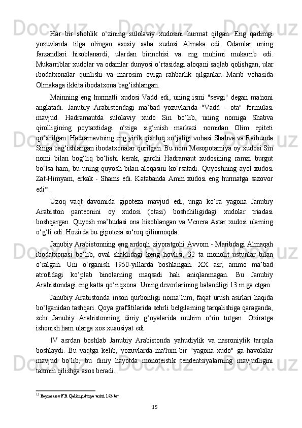 Har   bir   shohlik   o‘zining   sulolaviy   xudosini   hurmat   qilgan.   Eng   qadimgi
yozuvlarda   tilga   olingan   asosiy   saba   xudosi   Almaka   edi.   Odamlar   uning
farzandlari   hisoblanardi,   ulardan   birinchisi   va   eng   muhimi   mukarrib   edi.
Mukarriblar xudolar va odamlar dunyosi o‘rtasidagi aloqani saqlab qolishgan, ular
ibodatxonalar   qurilishi   va   marosim   oviga   rahbarlik   qilganlar.   Marib   vohasida
Olmakaga ikkita ibodatxona bag‘ishlangan.
Mainning   eng   hurmatli   xudosi   Vadd   edi,   uning   ismi   "sevgi"   degan   ma'noni
anglatadi.   Janubiy   Arabistondagi   ma’bad   yozuvlarida   "Vadd   -   ota"   formulasi
mavjud.   Hadramautda   sulolaviy   xudo   Sin   bo‘lib,   uning   nomiga   Shabva
qirolligining   poytaxtidagi   o‘ziga   sig‘inish   markazi   nomidan   Olim   epiteti
qo‘shilgan. Hadramavtning eng yirik qishloq xo‘jaligi vohasi Shabva va Raibunda
Singa bag‘ishlangan ibodatxonalar qurilgan. Bu nom Mesopotamiya oy xudosi Sin
nomi   bilan   bog‘liq   bo‘lishi   kerak,   garchi   Hadramaut   xudosining   ramzi   burgut
bo‘lsa   ham,   bu   uning   quyosh   bilan   aloqasini   ko‘rsatadi.   Quyoshning   ayol   xudosi
Zat-Himyam,   erkak   -   Shams   edi.   Katabanda   Amm   xudosi   eng   hurmatga   sazovor
edi 12
.
Uzoq   vaqt   davomida   gipoteza   mavjud   edi,   unga   ko‘ra   yagona   Janubiy
Arabiston   panteonini   oy   xudosi   (otasi)   boshchiligidagi   xudolar   triadasi
boshqargan. Quyosh ma’budasi  ona hisoblangan va Venera Astar xudosi ularning
o‘g‘li edi. Hozirda bu gipoteza so‘roq qilinmoqda.
Janubiy Arabistonning eng ardoqli ziyoratgohi Avvom - Maribdagi Almaqah
ibodatxonasi   bo‘lib,   oval   shaklidagi   keng   hovlisi,   32   ta   monolit   ustunlar   bilan
o‘ralgan.   Uni   o‘rganish   1950-yillarda   boshlangan.   XX   asr,   ammo   ma’bad
atrofidagi   ko‘plab   binolarning   maqsadi   hali   aniqlanmagan.   Bu   Janubiy
Arabistondagi eng katta qo‘riqxona. Uning devorlarining balandligi 13 m ga etgan.
Janubiy   Arabistonda   inson   qurbonligi   noma’lum,   faqat   urush   asirlari   haqida
bo‘lganidan tashqari. Qoya graffitilarida sehrli belgilarning tarqalishiga qaraganda,
sehr   Janubiy   Arabistonning   diniy   g‘oyalarida   muhim   o‘rin   tutgan.   Oxiratga
ishonish ham ularga xos xususiyat edi.
IV   asrdan   boshlab   Janubiy   Arabistonda   yahudiylik   va   nasroniylik   tarqala
boshlaydi.   Bu   vaqtga   kelib,   yozuvlarda   ma'lum   bir   "yagona   xudo"   ga   havolalar
mavjud   bo‘lib,   bu   diniy   hayotda   monoteistik   tendentsiyalarning   mavjudligini
taxmin qilishga asos beradi.
12
  Boynazarov F.B. Qadimgi dunyo tarixi. 1 62- bet
15 
