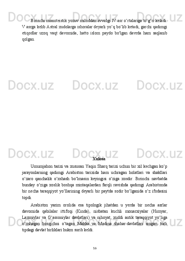 Birinchi monoteistik yozuv miloddan avvalgi IV asr o‘rtalariga to‘g‘ri keladi.
V asrga kelib Astral xudolarga ishoralar deyarli yo‘q bo‘lib ketadi, garchi qadimgi
etiqodlar   uzoq   vaqt   davomida,   hatto   islom   paydo   bo'lgan   davrda   ham   saqlanib
qolgan.
Xulosa
Umumjahon tarixi va xususan Yaqin Sharq tarixi uchun bir xil kechgan ko‘p
jarayonlarning   qadimgi   Arabiston   tarixida   ham   uchragan   holatlari   va   shakllari
o‘zaro   qanchalik   o‘xshash   bo‘lmasin   keyingisi   o‘ziga   xosdir.   Birinchi   navbatda
bunday   o‘ziga   xoslik   boshqa   mintaqalardan   farqli   ravishda   qadimgi   Arabistonda
bir  necha   taraqqiyot  yo‘llarining  deyarli  bir   paytda  sodir   bo‘lganida   o‘z  ifodasini
topdi.
Arabiston   yarim   orolida   esa   tipologik   jihatdan   u   yerda   bir   necha   asrlar
davomida   qabilalar   ittifoqi   (Kinda),   nisbatan   kuchli   monarxiyalar   (Himyar,
Laxmiylar   va   G‘assoniylar   davlatlari)   va   nihoyat,   xuddi   antik   taraqqiyot   yo‘liga
o‘xshagan   bosqichni   o‘tagan   Makka   va   Madina   shahar-davlatlari   singari   turli
tipdagi davlat birliklari hukm surib keldi.
16