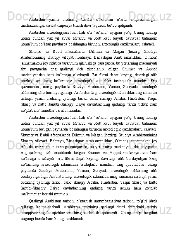 Arabiston   yarim   orolining   barcha   o‘lkalarini   o‘zida   mujassamlagan,
markazlashgan davlat-imperiya tuzish davr taqozosi bo‘lib qolgandi.
Arabiston   arxeologiyasi   ham   hali   o‘z   "so‘zini"   aytgani   yo‘q.   Uning   hozirgi
holati   bundan   yuz   yil   avval   Mitanni   va   Xett   kabi   buyuk   davlatlar   batamom
noma’lum bo‘lgan paytlarda boshlangan birinchi arxeologik qazilmalarni eslatadi.
Shumer   va   Bobil   afsonalarida   Dilmun   va   Magan   (hozirgi   Saudiya
Arabistonining   Sharqiy   viloyati,   Bahrayn,   Birlashgan   Arab   amirliklari,   O‘mon)
jannatmakon joy sifatida tarannum qilinishiga qaraganda, bu yerlarning madaniyati
shu   paytgacha   eng   qadimgi   deb   xisoblanib   kelgan   Shumer   va   Aqqod
madaniyatidan   ham   ko‘hnaga   o‘xshaydi.   Bu   fikrni   faqat   keyingi   davrdagi   olib
borilayotgan   keng   ko‘lamdagi   arxeologik   izlanishlar   tasdiqlashi   mumkin.   Eng
quvonchlisi,   oxirgi   paytlarda   Saudiya   Arabistoni,   Yaman,   Suriyada   arxeologik
ishlarning olib borilayotganligi. Arabistondagi arxeologik izlanishlarning samarasi
nafaqat   yarim   orolning   qadimgi   tarixi,   balki   sharqiy   Afrika,   Hindiston,   Yaqin
Sharq   va   hatto   Janubi-Sharqiy   Osiyo   davlatlarining   qadimgi   tarixi   uchun   ham
ko‘plab ma’lumotlar berishi mumkin.
Arabiston   arxeologiyasi   ham   hali   o‘z   "so‘zini"   aytgani   yo‘q.   Uning   hozirgi
holati   bundan   yuz   yil   avval   Mitanni   va   Xett   kabi   buyuk   davlatlar   batamom
noma’lum bo‘lgan paytlarda boshlangan birinchi arxeologik qazilmalarni eslatadi.
Shumer  va Bobil  afsonalarida Dilmun va Magan (hozirgi Saudiya Arabistonining
Sharqiy   viloyati,   Bahrayn,   Birlashgan   Arab   amirliklari,   O‘mon)   jannatmakon   joy
sifatida   tarannum   qilinishiga   qaraganda,   bu   yerlarning   madaniyati   shu   paytgacha
eng   qadimgi   deb   xisoblanib   kelgan   Shumer   va   Aqqod   madaniyatidan   ham
ko‘hnaga   o‘xshaydi.   Bu   fikrni   faqat   keyingi   davrdagi   olib   borilayotgan   keng
ko‘lamdagi   arxeologik   izlanishlar   tasdiqlashi   mumkin.   Eng   quvonchlisi,   oxirgi
paytlarda   Saudiya   Arabistoni,   Yaman,   Suriyada   arxeologik   ishlarning   olib
borilayotganligi, Arabistondagi  arxeologik izlanishlarning samarasi  nafaqat  yarim
orolning   qadimgi   tarixi,   balki   sharqiy   Afrika,   Hindiston,   Yaqin   Sharq   va   hatto
Janubi-Sharqiy   Osiyo   davlatlarining   qadimgi   tarixi   uchun   ham   ko‘plab
ma’lumotlar berishi mumkin.
Qadimgi   Arabiston   tarixini   o‘rganish   umumbashariyat   tarixini   to‘g‘ri   idrok
qilishga   ko‘maklashadi.   Arabiston   tarixining   qadimgi   davri   shunchaki   tarixiy
taraqqiyotning   bosqichlaridan   birigina   bo‘lib   qolmaydi.   Uning   ko‘p   belgilari
bugungi kunda ham ko‘zga tashlanadi.
17