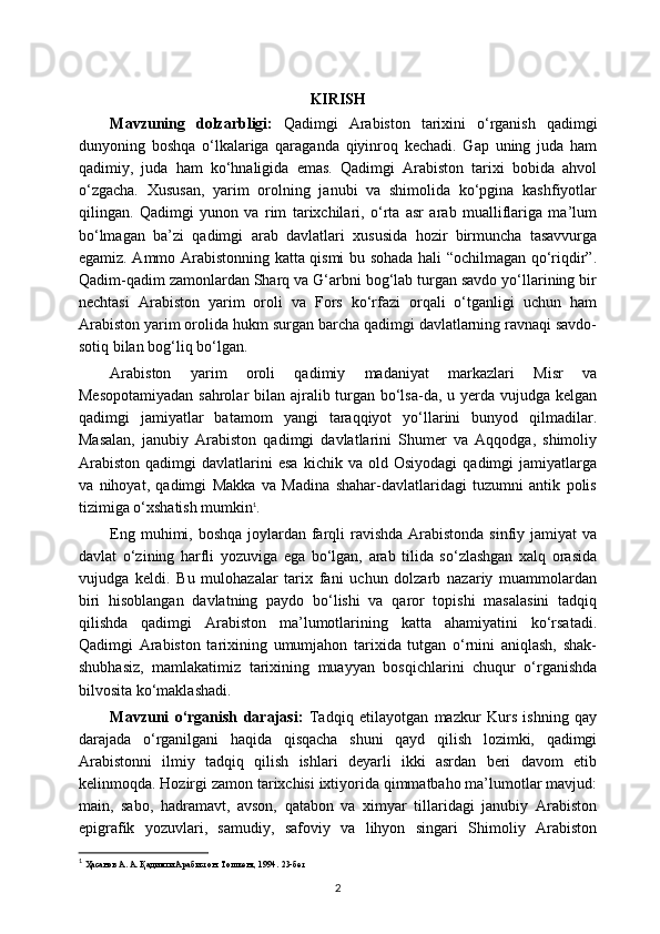 KIRISH
Mavzuning   dolzarbligi:   Qadimgi   Arabiston   tarixini   o‘rganish   qadimgi
dunyoning   boshqa   o‘lkalariga   qaraganda   qiyinroq   kechadi.   Gap   uning   juda   ham
qadimiy,   juda   ham   ko‘hnaligida   emas.   Qadimgi   Arabiston   tarixi   bobida   ahvol
o‘zgacha.   Xususan,   yarim   orolning   janubi   va   shimolida   ko‘pgina   kashfiyotlar
qilingan.   Qadimgi   yunon   va   rim   tarixchilari,   o‘rta   asr   arab   mualliflariga   ma’lum
bo‘lmagan   ba’zi   qadimgi   arab   davlatlari   xususida   hozir   birmuncha   tasavvurga
egamiz. Ammo Arabistonning katta qismi bu sohada hali “ochilmagan qo‘riqdir”.
Qadim-qadim zamonlardan Sharq va G‘arbni bog‘lab turgan savdo yo‘llarining bir
nechtasi   Arabiston   yarim   oroli   va   Fors   ko‘rfazi   orqali   o‘tganligi   uchun   ham
Arabiston yarim orolida hukm surgan barcha qadimgi davlatlarning ravnaqi savdo-
sotiq bilan bog‘liq bo‘lgan.
Arabiston   yarim   oroli   qadimiy   madaniyat   markazlari   Misr   va
Mesopotamiyadan  sahrolar  bilan ajralib turgan bo‘lsa-da, u yerda vujudga kelgan
qadimgi   jamiyatlar   batamom   yangi   taraqqiyot   yo‘llarini   bunyod   qilmadilar.
Masalan,   janubiy   Arabiston   qadimgi   davlatlarini   Shumer   va   Aqqodga,   shimoliy
Arabiston   qadimgi   davlatlarini   esa   kichik   va   old   Osiyodagi   qadimgi   jamiyatlarga
va   nihoyat,   qadimgi   Makka   va   Madina   shahar-davlatlaridagi   tuzumni   antik   polis
tizimiga o‘xshatish mumkin 1
.
Eng muhimi, boshqa joylardan farqli ravishda Arabistonda sinfiy jamiyat  va
davlat   o‘zining   harfli   yozuviga   ega   bo‘lgan,   arab   tilida   so‘zlashgan   xalq   orasida
vujudga   keldi.   Bu   mulohazalar   tarix   fani   uchun   dolzarb   nazariy   muammolardan
biri   hisoblangan   davlatning   paydo   bo‘lishi   va   qaror   topishi   masalasini   tadqiq
qilishda   qadimgi   Arabiston   ma’lumotlarining   katta   ahamiyatini   ko‘rsatadi.
Qadimgi   Arabiston   tarixining   umumjahon   tarixida   tutgan   o‘rnini   aniqlash,   shak-
shubhasiz,   mamlakatimiz   tarixining   muayyan   bosqichlarini   chuqur   o‘rganishda
bilvosita ko‘maklashadi.
Mavzuni   o‘rganish   darajasi:   Tadqiq   etilayotgan   mazkur   Kurs   ishning   qay
darajada   o‘rganilgani   haqida   qisqacha   shuni   qayd   qilish   lozimki,   qadimgi
Arabistonni   ilmiy   tadqiq   qilish   ishlari   deyarli   ikki   asrdan   beri   davom   etib
kelinmoqda. Hozirgi zamon tarixchisi ixtiyorida qimmatbaho ma’lumotlar mavjud:
main,   sabo,   hadramavt,   avson,   qatabon   va   ximyar   tillaridagi   janubiy   Arabiston
epigrafik   yozuvlari,   samudiy,   safoviy   va   lihyon   singari   Shimoliy   Arabiston
1
  Ҳасанов А. А. Қадимги Арабистон. Тошкент, 1994.  23- бет
2 