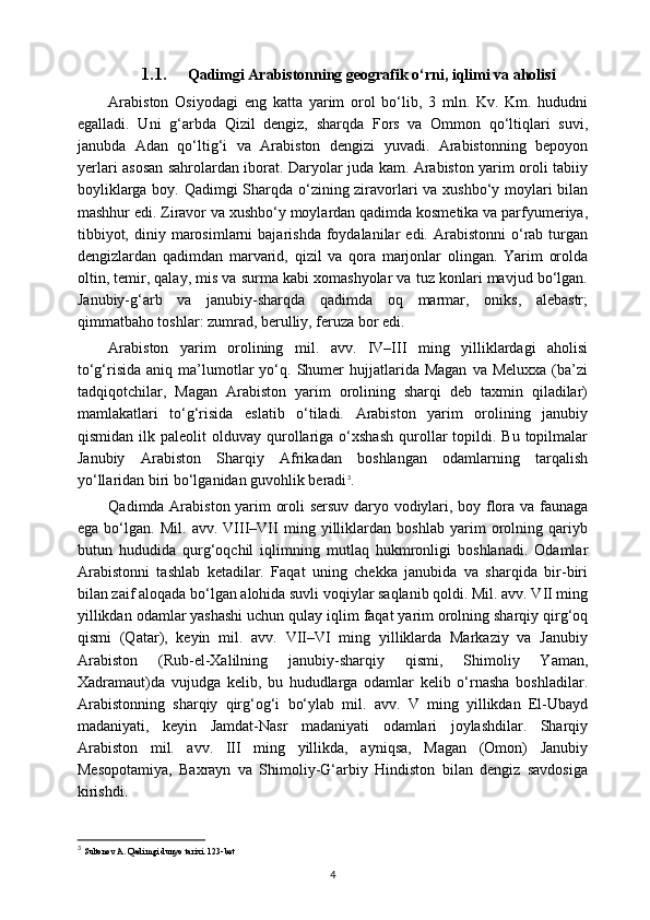 1.1. Qadimgi Arabistonning geografik o‘rni, iqlimi va aholisi
Arabiston   Osiyodagi   eng   katta   yarim   orol   bo‘lib,   3   mln.   Kv.   Km.   hududni
egalladi.   Uni   g‘arbda   Qizil   dengiz,   sharqda   Fors   va   Ommon   qo‘ltiqlari   suvi,
janubda   Adan   qo‘ltig‘i   va   Arabiston   dengizi   yuvadi.   Arabistonning   bepoyon
yerlari asosan sahrolardan iborat. Daryolar juda kam. Arabiston yarim oroli tabiiy
boyliklarga boy. Qadimgi Sharqda o‘zining ziravorlari va xushbo‘y moylari bilan
mashhur edi. Ziravor va xushbo‘y moylardan qadimda kosmetika va parfyumeriya,
tibbiyot,  diniy  marosimlarni   bajarishda  foydalanilar   edi.  Arabistonni   o‘rab  turgan
dengizlardan   qadimdan   marvarid,   qizil   va   qora   marjonlar   olingan.   Yarim   orolda
oltin, temir, qalay, mis va surma kabi xomashyolar va tuz konlari mavjud bo‘lgan.
Janubiy-g‘arb   va   janubiy-sharqda   qadimda   oq   marmar,   oniks,   alebastr;
qimmatbaho toshlar: zumrad, berulliy, feruza bor edi.
Arabiston   yarim   orolining   mil.   avv.   IV–III   ming   yilliklardagi   aholisi
to‘g‘risida   aniq  ma’lumotlar  yo‘q.  Shumer  hujjatlarida  Magan   va  Meluxxa   (ba’zi
tadqiqotchilar,   Magan   Arabiston   yarim   orolining   sharqi   deb   taxmin   qiladilar)
mamlakatlari   to‘g‘risida   eslatib   o‘tiladi.   Arabiston   yarim   orolining   janubiy
qismidan  ilk  paleolit  olduvay  qurollariga  o‘xshash  qurollar  topildi.  Bu  topilmalar
Janubiy   Arabiston   Sharqiy   Afrikadan   boshlangan   odamlarning   tarqalish
yo‘llaridan biri bo‘lganidan guvohlik beradi 3
.
Qadimda Arabiston yarim oroli sersuv daryo vodiylari, boy flora va faunaga
ega   bo‘lgan.   Mil.   avv.   VIII–VII   ming   yilliklardan   boshlab   yarim   orolning   qariyb
butun   hududida   qurg‘oqchil   iqlimning   mutlaq   hukmronligi   boshlanadi.   Odamlar
Arabistonni   tashlab   ketadilar.   Faqat   uning   chekka   janubida   va   sharqida   bir-biri
bilan zaif aloqada bo‘lgan alohida suvli voqiylar saqlanib qoldi. Mil. avv. VII ming
yillikdan odamlar yashashi uchun qulay iqlim faqat yarim orolning sharqiy qirg‘oq
qismi   (Qatar),   keyin   mil.   avv.   VII–VI   ming   yilliklarda   Markaziy   va   Janubiy
Arabiston   (Rub-el-Xalilning   janubiy-sharqiy   qismi,   Shimoliy   Yaman,
Xadramaut)da   vujudga   kelib,   bu   hududlarga   odamlar   kelib   o‘rnasha   boshladilar.
Arabistonning   sharqiy   qirg‘og‘i   bo‘ylab   mil.   avv.   V   ming   yillikdan   El-Ubayd
madaniyati,   keyin   Jamdat-Nasr   madaniyati   odamlari   joylashdilar.   Sharqiy
Arabiston   mil.   avv.   III   ming   yillikda,   ayniqsa,   Magan   (Omon)   Janubiy
Mesopotamiya,   Baxrayn   va   Shimoliy-G‘arbiy   Hindiston   bilan   dengiz   savdosiga
kirishdi.
3
  Sultonov A. Qadimgi dunyo tarixi. 123-bet
4 