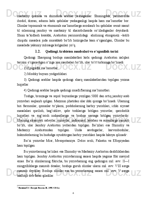 markaziy   qismida   va   shimolida   arablar   yashaganlar.   Shuningdek,   yarimorolda
ibodid,   dixran,   adumu   kabi   qabilalar   yashaganligi   haqida   ham   ma’lumotlar   bor.
Olimlar toponimik va etnonimik ma’lumotlarga asoslanib bu qabilalar semit-xamit
til   oilasining   janubiy   va   markaziy   til   shaxobchasida   so‘zlashganlar   deyishadi.
Shuni   ta’kidlash   kerakki,   Arabiston   yarimorolidagi     aholining   etnogenezi   –kelib
chiqishi   masalasi   juda   murakkab   bo‘lib   hozirgacha   kam   o‘rganilgan,   Olimlar   bu
masalada yakuniy xulosaga kelganlari yo‘q.
1.2. Qadimgi Arabiston manbalari va o‘rganilish tarixi
Qadimgi   Sharqning   boshqa   mamlakatlari   kabi   qadimgi   Arabiston   xalqlari
tarixini o‘rganadigan o‘ziga xos manbalari bo‘lib, ular to‘rt turkumga bo‘linadi:
1) Epigrafik ma’lumotlar.
2) Moddiy buyum yodgorliklari.
3)   Qadimgi   arablar   haqida   qadimgi   sharq   mamlakatlaridan   topilgan   yozma
hujjatlar.
4) Qadimgi arablar haqida qadimgi mualliflarning ma’lumotlari.
Toshga, bronzaga va sopol buyumlarga yozilgan 5000 dan ortiq janubiy arab
yozuvlari saqlanib qolgan. Mazmun jihatidan ular ikki qismga bo‘linadi. Ularning
biri   farmonlar,   qonunlar   to‘plami,   podsholarning   harbiy   yurishlari,   ichki   siyosat
masalalari   qurilish,   bag‘ishlov,   qabr   toshlariga   bitilgan   yozuvlar,   qarzdorlik
hujjatlari   va   sug‘orish   inshootlariga   va   boshqa   narsaga   bitilgan   yozuvlardir.
Ularning aksariyati sabeylar, mineylar, xadramaut, kataban va ausanlarga mansub
bo‘lib,   ular   Janubiy   Arabiston   yerlaridan   topilgan.   Ba’zilari   esa   Shimoliy   va
Markaziy   Arabistondan   topilgan.   Unda   savdogarlar,   karvonboshilar,
hukmdorlarning bu hududga uyushtirgan harbiy yurishlari haqida hikoya qilinadi 5
.
Ba’zi   yozuvlar   Misr,   Mesopotamiya.   Delos   oroli,   Falastin   va   Efiopiyadan
ham topilgan. 
Bu yozuvlarning ba’zilari esa Shimoliy va Markaziy Arabiston dashtliklaridan
ham topilgan. Janubiy Arabiston yozuvlarining sanasi  haqida yagona fikr  mavjud
emas.   Ba’zi   olimlarning   fikricha,   bu   yozuvlarning   eng   qadimgisi   mil.   avv.   II—I
mingyilliklarga  mansub  desalar,  boshqa  guruh  olimlar   ularni   mil. avv.  VIII  asrga
mansub   deydilar.   Boshqa   olimlar   esa   bu   yozuvlarning   sanasi   mil.   avv.   V   asrga
taalluqli deb faraz qiladilar.
5
  Васильев Л.С. История Востока. М., 1998. 428-бет
6