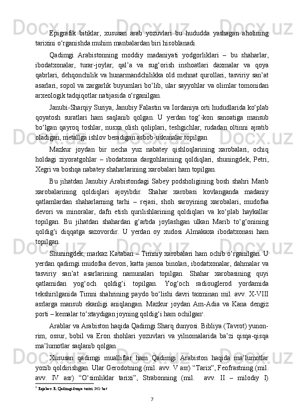 Epigrafik   bitiklar,   xususan   arab   yozuvlari   bu   hududda   yashagan   aholining
tarixini o‘rganishda muhim manbalardan biri hisoblanadi.
Qadimgi   Arabistonning   moddiy   madaniyati   yodgorliklari   –   bu   shaharlar,
ibodatxonalar,   turar-joylar,   qal’a   va   sug‘orish   inshoatlari   daxmalar   va   qoya
qabrlari,  dehqonchilik  va  hunarmandchilikka  old  mehnat  qurollari,  tasviriy  san’at
asarlari, sopol va zargarlik buyumlari bo‘lib, ular sayyohlar va olimlar tomonidan
arxeologik tadqiqotlar natijasida o‘rganilgan.
Janubi-Sharqiy Suriya, Janubiy Falastin va Iordaniya orti hududlarida ko‘plab
qoyatosh   suratlari   ham   saqlanib   qolgan.   U   yerdan   tog‘-kon   sanoatiga   mansub
bo‘lgan   qayroq   toshlar,   nusxa   olish   qoliplari,   teshgichlar,   rudadan   oltinni   ajratib
oladigan, metallga ishlov beradigan asbob-uskunalar topilgan.
Mazkur   joydan   bir   necha   yuz   nabatey   qishloqlarining   xarobalari,   ochiq
holdagi   ziyoratgohlar   –   ibodatxona   dargohlarining   qoldiqlari,   shuningdek,   Petri,
Xegri va boshqa nabatey shaharlarining xarobalari ham topilgan.
Bu   jihatdan   Janubiy   Arabistondagi   Sabey   podsholigining   bosh   shahri   Marib
xarobalarining   qoldiqlari   ajoyibdir.   Shahar   xarobasi   kovlanganda   madaniy
qatlamlardan   shaharlarning   tarhi   –   rejasi,   shoh   saroyining   xarobalari,   mudofaa
devori   va   minoralar,   dafn   etish   qurilishlarining   qoldiqlari   va   ko‘plab   haykallar
topilgan.   Bu   jihatdan   shahardan   g‘arbda   joylashgan   ulkan   Marib   to‘g‘onining
qoldig‘i   diqqatga   sazovordir.   U   yerdan   oy   xudosi   Almakaxa   ibodatxonasi   ham
topilgan. 
Shuningdek, markaz Kataban – Timniy xarobalari ham ochib o‘rganilgan. U
yerdan qadimgi mudofaa devori, katta jamoa binolari, ibodatxonalar, dahmalar va
tasviriy   san’at   asarlarining   namunalari   topilgan.   Shahar   xarobasining   quyi
qatlamidan   yog‘och   qoldig‘i   topilgan.   Yog‘och   radiouglerod   yordamida
tekshirilganida   Timni   shahrining   paydo   bo‘lishi   davri   taxminan   mil.   avv.   X-VIII
asrlarga   mansub   ekanligi   aniqlangan.   Mazkur   joydan   Am-Adia   va   Kana   dengiz
porti – kemalar to‘xtaydigan joyning qoldig‘i ham ochilgan 6
.
Arablar va Arabiston haqida Qadimgi Sharq dunyosi. Bibliya (Tavrot) yunon-
rim,   ossur,   bobil   va   Eron   shohlari   yozuvlari   va   yilnomalarida   ba’zi   qisqa-qisqa
ma’lumotlar saqlanib qolgan.
Xususan   qadimgi   mualliflar   ham   Qadimgi   Arabiston   haqida   ma’lumotlar
yozib qoldirishgan. Ular Gerodotning (mil. avv. V asr) “Tarix”, Feofrastning (mil.
avv.   IV   asr)   “O‘simliklar   tarixi”,   Strabonning   (mil.     avv.   II   –   milodiy   I)
6
  Rajabov. R. Qadimgi dunyo tarixi.  341-bet
7 