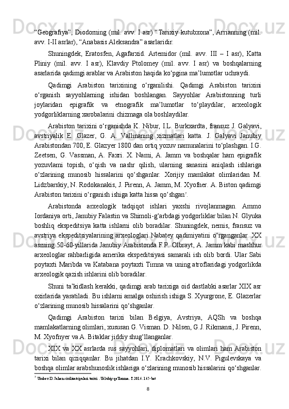 “Geografiya”, Diodorning (mil. avv. I asr) “Tarixiy kutubxona”, Arrianning (mil.
avv. I-II asrlar), “Anabasis Aleksandra” asarlaridir.
Shuningdek,   Eratosfen,   Agafarxid.   Artemidor   (mil.   avv.   III   –   I   asr),   Katta
Pliniy   (mil.   avv.   I   asr),   Klavdiy   Ptolomey   (mil.   avv.   I   asr)   va   boshqalarning
asarlarida qadimgi arablar va Arabiston haqida ko‘pgina ma’lumotlar uchraydi.
Qadimgi   Arabiston   tarixining   o‘rganilishi.   Qadimgi   Arabiston   tarixini
o‘rganish   sayyohlarning   ishidan   boshlangan.   Sayyohlar   Arabistonning   turli
joylaridan   epigrafik   va   etnografik   ma’lumotlar   to‘playdilar,   arxeologik
yodgorliklarning xarobalarini chizmaga ola boshlaydilar.
Arabiston tarixini  o‘rganishda K. Nibur, I.L. Burkxardta, fransuz J. Galyavi,
avstriyalik   E.   Glazer,   G.   A.   Vallinaning   xizmatlari   katta.   J.   Galyavi   Janubiy
Arabistondan 700, E. Glazyer 1800 dan ortiq yozuv namunalarini to‘plashgan. I.G.
Zeetsen,   G.   Vassman,   A.   Faxri.   X.   Nami,   A.   Jamm   va   boshqalar   ham   epigrafik
yozuvlami   topish,   o‘qish   va   nashr   qilish,   ularning   sanasini   aniqlash   ishlariga
o‘zlarining   munosib   hissalarini   qo‘shganlar.   Xorijiy   mamlakat   olimlaridan   M.
Lidzbarskiy, N. Rodokanakis, J. Pirenn, A. Jamm, M. Xyofner. A. Biston qadimgi
Arabiston tarixini o‘rganish ishiga katta hissa qo‘shgan 7
.
Arabistonda   arxeologik   tadqiqot   ishlari   yaxshi   rivojlanmagan.   Ammo
Iordaniya orti, Janubiy Falastin va Shimoli-g‘arbdagi yodgorliklar bilan N. Glyuka
boshliq   ekspeditsiya   katta   ishlarni   olib   boradilar.   Shuningdek,   nemis,   fransuz   va
avstriya   ekspeditsiyalarining   arxeologlari   Nabatey   qadimiyatini   o‘rganganlar.   XX
asrning 50-60-yillarida Janubiy Arabistonda F.P. Olbrayt, A. Jamm  kabi mashhur
arxeologlar  rahbarligida amerika  ekspeditsiyasi  samarali  ish olib bordi. Ular  Sabi
poytaxti Maribda va Katabana poytaxti Timna va uning atroflaridagi  yodgorlikda
arxeologik qazish ishlarini olib boradilar.
Shuni ta’kidlash kerakki, qadimgi arab tarixiga oid dastlabki asarlar XIX asr
oxirlarida yaratiladi. Bu ishlarni amalga oshirish ishiga S. Xyurgrone, E. Glazerlar
o‘zlarining munosib hissalarini qo‘shganlar.
Qadimgi   Arabiston   tarixi   bilan   Belgiya,   Avstriya,   AQSh   va   boshqa
mamlakatlarning olimlari, xususan G. Visman. D. Nilsen, G.J. Rikmansi, J. Pirenn,
M. Xyofnyer va A. Bitaklar jiddiy shug‘llanganlar.
XIX   va   XX   asrlarda   rus   sayyohlari,   diplomatlari   va   olimlari   ham   Arabiston
tarixi   bilan   qiziqqanlar.   Bu   jihatdan   I.Y.   Krachkovskiy,   N.V.   Pigulevskaya   va
boshqa olimlar arabshunoslik ishlariga o‘zlarining munosib hissalarini qo‘shganlar.
7
  Urakov D. Jahon sivilizatsiyalari tarixi . Uslubiy qo'llanma. T.2016. 165-bet
8 