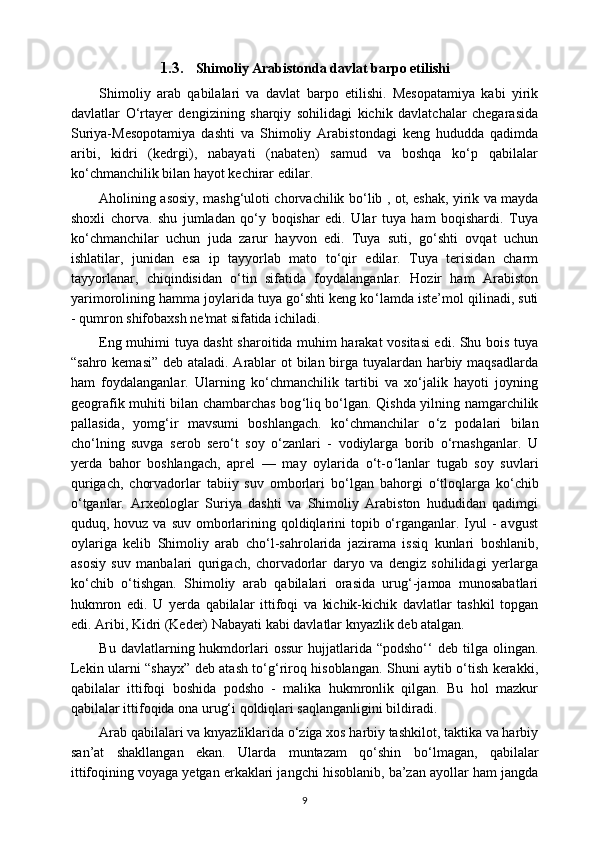 1.3. Shimoliy Arabistonda davlat barpo etilishi 
Shimoliy   arab   qabilalari   va   davlat   barpo   etilishi.   Mesopatamiya   kabi   yirik
davlatlar   O‘rtayer   dengizining   sharqiy   sohilidagi   kichik   davlatchalar   chegarasida
Suriya-Mesopotamiya   dashti   va   Shimoliy   Arabistondagi   keng   hududda   qadimda
aribi,   kidri   (kedrgi),   nabayati   (nabaten)   samud   va   boshqa   ko‘p   qabilalar
ko‘chmanchilik bilan hayot kechirar edilar.
Aholining asosiy, mashg‘uloti chorvachilik bo ‘l ib , ot, eshak, yirik va mayda
shoxli   chorva.   shu   jumladan   qo‘y   boqishar   edi.   Ular   tuya   ham   boqishardi.   Tuya
ko‘chmanchilar   uchun   juda   zarur   hayvon   edi.   Tuya   suti,   go‘shti   ovqat   uchun
ishlatilar,   junidan   esa   ip   tayyorlab   mato   to‘qir   edilar.   Tuya   terisidan   charm
tayyorlanar,   chiqindisidan   o‘tin   sifatida   foydalanganlar.   Hozir   ham   Arabiston
yarimorolining hamma joylarida tuya go‘shti keng ko ‘l amda iste’mol qilinadi, suti
- qumron shifobaxsh ne'mat sifatida ichiladi.
Eng muhimi tuya dasht sharoitida muhim harakat vositasi edi. Shu bois tuya
“sahro kemasi”  deb ataladi. Arablar ot bilan birga tuyalardan harbiy maqsadlarda
ham   foydalanganlar.   Ularning   ko‘chmanchilik   tartibi   va   xo‘jalik   hayoti   joyning
geografik muhiti bilan chambarchas bog ‘l iq bo‘lgan. Qishda yilning namgarchilik
pallasida,   yomg‘ir   mavsumi   boshlangach.   ko‘chmanchilar   o ‘ z   podalari   bilan
cho‘lning   suvga   serob   sero‘t   soy   o‘zanlari   -   vodiylarga   borib   o‘rnashganlar.   U
yerda   bahor   boshlangach,   aprel   —   may   oylarida   o‘t-o ‘l anlar   tugab   soy   suvlari
qurigach,   chorvadorlar   tabiiy   suv   omborlari   bo ‘l gan   bahorgi   o ‘t loqlarga   ko‘chib
o‘tganlar.   Arxeologlar   Suriya   dashti   va   Shimoliy   Arabiston   hududidan   qadimgi
quduq, hovuz va suv  omborlarining qoldiqlarini  topib o‘rganganlar. Iyul  -  avgust
oylariga   kelib   Shimoliy   arab   cho ‘l -sahrolarida   jazirama   issiq   kunlari   boshlanib,
asosiy   suv   manbalari   qurigach,   chorvadorlar   daryo   va   dengiz   sohilidagi   yerlarga
ko‘chib   o‘tishgan.   Shimoliy   arab   qabilalari   orasida   urug‘-jamoa   munosabatlari
hukmron   edi.   U   yerda   qabilalar   ittifoqi   va   kichik-kichik   davlatlar   tashkil   topgan
edi. Aribi, Kidri (Keder) Nabayati kabi davlatlar knyazlik deb atalgan.
Bu  davlatlarning  hukmdorlari  ossur   hujjatlarida  “podsho‘‘  deb  tilga  olingan.
Lekin ularni “shayx” deb atash to‘g‘riroq hisoblangan. Shuni aytib o‘tish kerakki,
qabilalar   ittifoqi   boshida   podsho   -   malika   hukmronlik   qilgan.   Bu   hol   mazkur
qabilalar ittifoqida ona urug‘i qoldiqlari saqlanganligini bildiradi.
Arab qabilalari va knyazliklarida o‘ziga xos harbiy tashkilot, taktika va harbiy
san’at   shakllangan   ekan.   Ularda   muntazam   qo‘shin   bo ‘lm agan,   qabilalar
ittifoqining voyaga yetgan erkaklari jangchi hisoblanib, ba’zan ayollar ham jangda
9