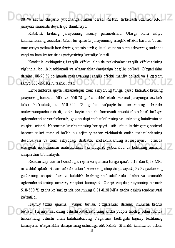 80   %   azotni   chiqarib   yuborishga   imkon   beradi.   SHuni   ta`kidlash   lozimki   ART
jarayoni sanoatda deyarli qo’llanilmaydi. 
Katalitik   kreking   jarayoninig   asosiy   parametrlari.   Ularga   х om   ashyo
katalizatorning   х ossalari  bilan  bir   qatorda  jarayonning issiqlik  effekti  harorat  bosim
х om ashyo yetkazib berishining hajmiy tezligi katalizator va  х om ashyoning muloqot
vaqti va katalizator sirkulyasiyasining karraligi kiradi. 
Katalitik   krekingning   issiqlik   effekti   alohida   reaksiyalar   issiqlik   effektlarining
yig’indisi  bo’lib  hisoblanadi  va  o’zgarishlar   darajasiga  bog’liq  bo’ladi.  O’zgarishlar
darajasi 80-90 % bo’lganda reaksiyaning issiqlik effekti manfiy bo’ladi va 1 kg   х om
ashyo 230-290 Kj ni tashkil etadi. 
Lift-reaktorda   qayta   ishlanadigan   х om   ashyoning   turiga   qarab   katalitik   kreking
jarayoning   harorati     505   dan   550   ºS   gacha   tashkil   etadi.   Harorat   jarayonga   sezilarli
ta`sir   ko’rsatadi,   u   510-520   ºS   gacha   ko’paytirilsa   benzinning   chiqishi
maksimumgacha   oshadi,   undan   keyin   chiqishi   kamayadi   chunki   oldin   hosil   bo’lgan
uglevodorodlar parchalanadi, gaz holdagi mahsulotlarning va koksning katalizatorda
chiqishi oshadi. Harorat va katalizatorning har qaysi  jufti uchun krekingning optimal
harorat   rejimi   mavjud   bo’lib   bu   rejim   yuzadan   zichlanish   oraliq   mahsulotlarning
desorbsiyasi   va   х om   ashyodagi   dastlabki   molekulalarning   adsorbsiyasi     orasida
energetik   muvozanatni   mahsulotlarni   tez   chiqarib   yuborishni   va   koksning   minimal
chiqarishni ta`minlaydi. 
Reaktordagi bosim te х nologik rejim va qurilma turiga qarab 0,13 dan 0,28 MPa
ni tashkil  qiladi. Bosim oshishi  bilan benzinning chiqishi  pasayadi, S
1 -S
3   gazlarning
gazlarning   chiqishi   hamda   katalitik   kreking   mahsulotlarida   olefen   va   aromatik
uglevodorodlarning   umumiy   miqdori   kamayadi.   O х irgi   vaqtda   jarayonning   harorati
510-530 ºS gacha ko’tarilganda bosimning 0,21-0,28 MPa gacha oshish tendensiyasi
ko’zatildi.  
Hajmiy   tezlik   qancha     yuqori   bo’lsa,   o’zgarishlar   darajasi   shuncha   kichik
bo’ladi. Hajmiy tezlikning oshishi katalizatorning ancha yuqori faolligi bilan hamda
haroratning   oshishi   bilan   katalizatorning   o’zgarmas   faolligida   hajmiy   tezlikning
kamayishi  o’zgarishlar darajasining oshishiga olib keladi. SHarikli katalizator uchun
11 
