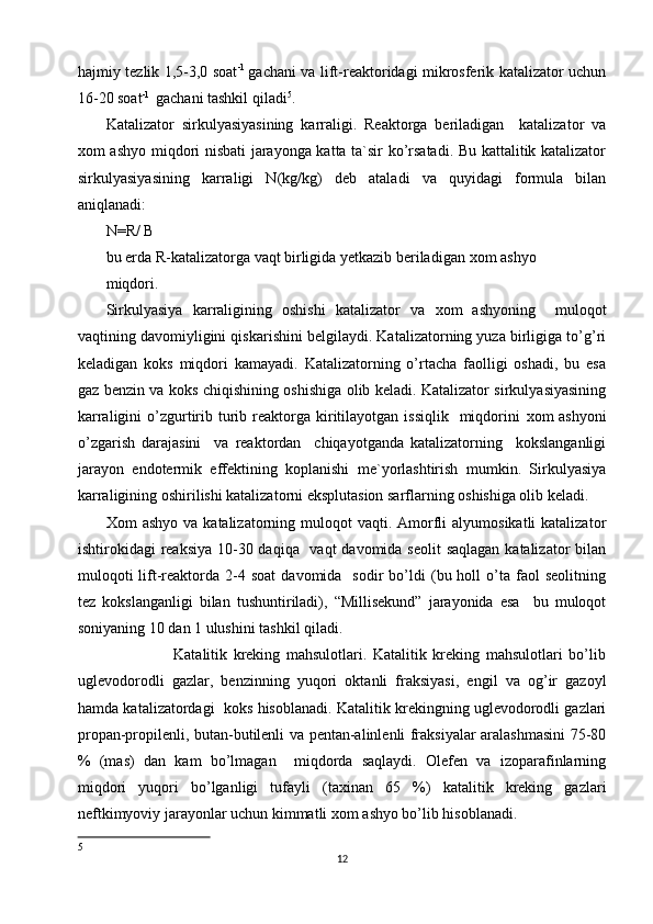 hajmiy tezlik 1,5-3,0 soat -1  
gachani va lift-reaktoridagi mikrosferik katalizator uchun
16-20 soat -1 
 gachani tashkil qiladi 5
.  
Katalizator   sirkulyasiyasining   karraligi.   Reaktorga   beriladigan     katalizator   va
х om ashyo miqdori nisbati jarayonga katta ta`sir ko’rsatadi. Bu kattalitik katalizator
sirkulyasiyasining   karraligi   N(kg/kg)   deb   ataladi   va   quyidagi   formula   bilan
aniqlanadi: 
N=R/ B 
bu erda R-katalizatorga vaqt birligida yetkazib beriladigan  х om ashyo 
miqdori. 
Sirkulyasiya   karraligining   oshishi   katalizator   va   х om   ashyoning     muloqot
vaqtining davomiyligini qiskarishini belgilaydi. Katalizatorning yuza birligiga to’g’ri
keladigan   koks   miqdori   kamayadi.   Katalizatorning   o’rtacha   faolligi   oshadi,   bu   esa
gaz benzin va koks chiqishining oshishiga olib keladi. Katalizator sirkulyasiyasining
karraligini  o’zgurtirib  turib  reaktorga  kiritilayotgan  issiqlik   miqdorini   х om  ashyoni
o’zgarish   darajasini     va   reaktordan     chiqayotganda   katalizatorning     kokslanganligi
jarayon   endotermik   effektining   koplanishi   me`yorlashtirish   mumkin.   Sirkulyasiya
karraligining oshirilishi katalizatorni eksplutasion sarflarning oshishiga olib keladi. 
Х om  ashyo  va  katalizatorning muloqot   vaqti. Amorfli   alyumosikatli  katalizator
ishtirokidagi reaksiya 10-30 daqiqa   vaqt  davomida seolit  saqlagan katalizator bilan
muloqoti  lift-reaktorda  2-4  soat  davomida    sodir  bo’ldi   (bu  holl  o’ta  faol  seolitning
tez   kokslanganligi   bilan   tushuntiriladi),   “Millisekund”   jarayonida   esa     bu   muloqot
soniyaning 10 dan 1 ulushini tashkil qiladi. 
                      Katalitik   kreking   mahsulotlari.   Katalitik   kreking   mahsulotlari   bo’lib
uglevodorodli   gazlar,   benzinning   yuqori   oktanli   fraksiyasi,   engil   va   og’ir   gazoyl
hamda katalizatordagi  koks hisoblanadi. Katalitik krekingning uglevodorodli gazlari
propan-propilenli, butan-butilenli va pentan-alinlenli fraksiyalar aralashmasini 75-80
%   (mas)   dan   kam   bo’lmagan     miqdorda   saqlaydi.   Olefen   va   izoparafinlarning
miqdori   yuqori   bo’lganligi   tufayli   (ta х inan   65   %)   katalitik   kreking   gazlari
neftkimyoviy jarayonlar uchun kimmatli  х om ashyo bo’lib hisoblanadi. 
5
12 